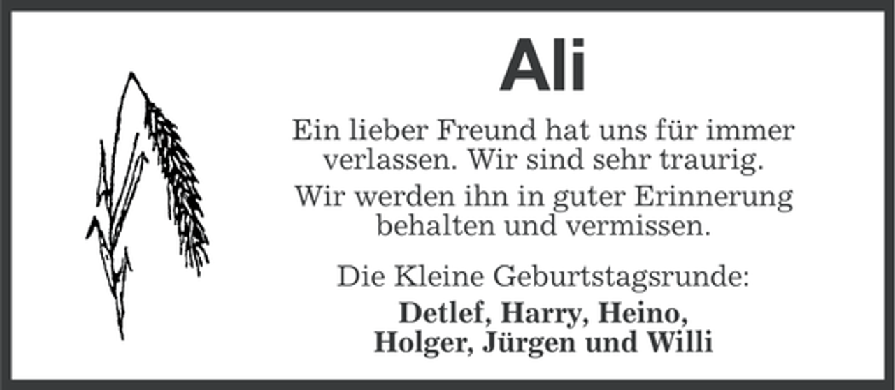 <p>Ali<br />Ein lieber Freund hat uns für immer<br />verlassen. Wir sind sehr traurig.<br />Wir werden ihn in guter Erinnerung<br />behalten und vermissen.<br />Die Kleine Geburtstagsrunde:<br />Detlef, Harry, Heino,<br />Holger, Jürgen und Willi</p>