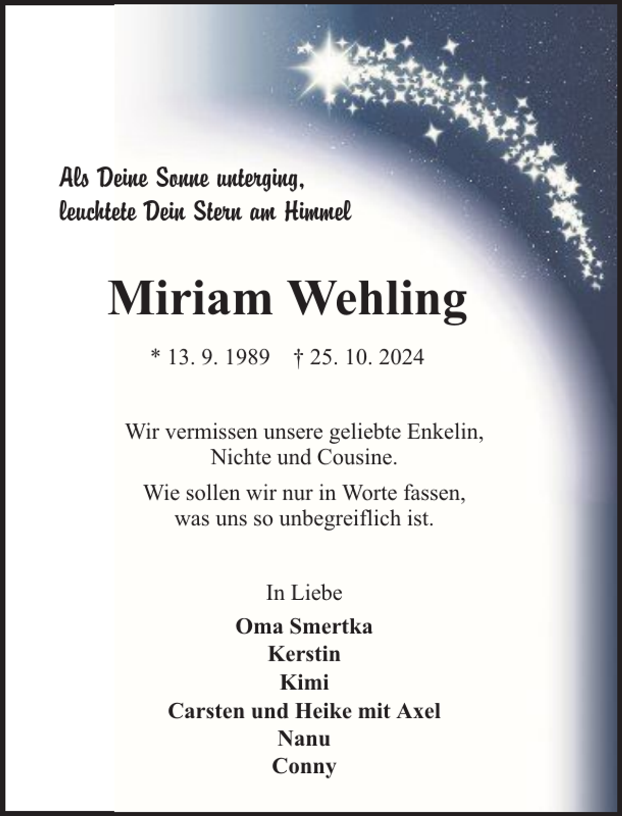 <p>Als Deine Sonne unterging,<br />leuchtete Dein Stern am Himmel</p><p>Miriam Wehling<br />* 13. 9. 1989 † 25. 10. 2024<br />Wir vermissen unsere geliebte Enkelin,<br />Nichte und Cousine.<br />Wie sollen wir nur in Worte fassen,<br />was uns so unbegreiflich ist.<br />In Liebe<br />Oma Smertka<br />Kerstin<br />Kimi<br />Carsten und Heike mit Axel<br />Nanu<br />Conny</p>