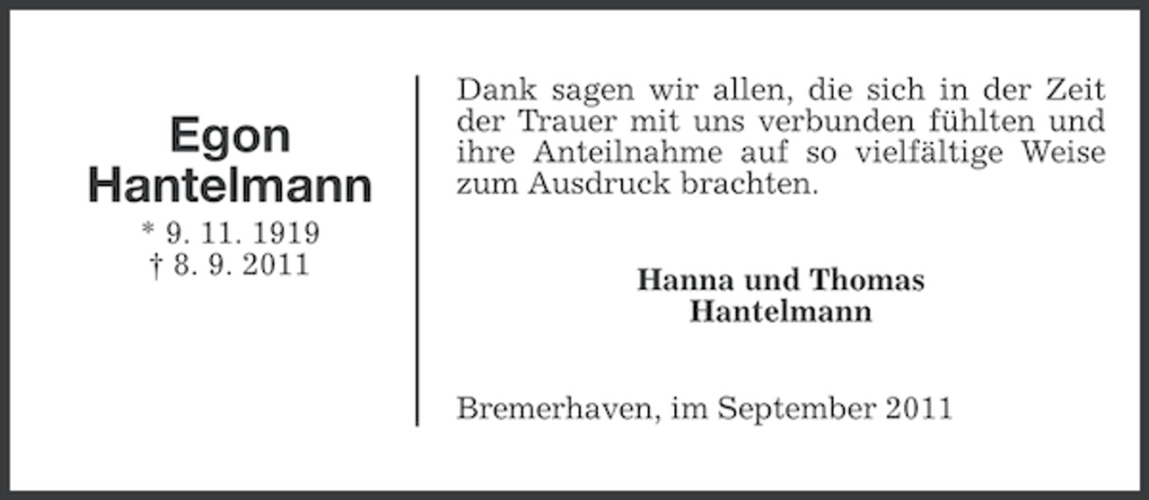 <p>Egon<br />Hantelmann<br />* 9. 11. 1919<br />† 8. 9. 2011</p><p>Dank sagen wir allen, die sich in der Zeit<br />der Trauer mit uns verbunden fühlten und<br />ihre Anteilnahme auf so vielfältige Weise<br />zum Ausdruck brachten.<br />Hanna und Thomas<br />Hantelmann<br />Bremerhaven, im September 2011</p>