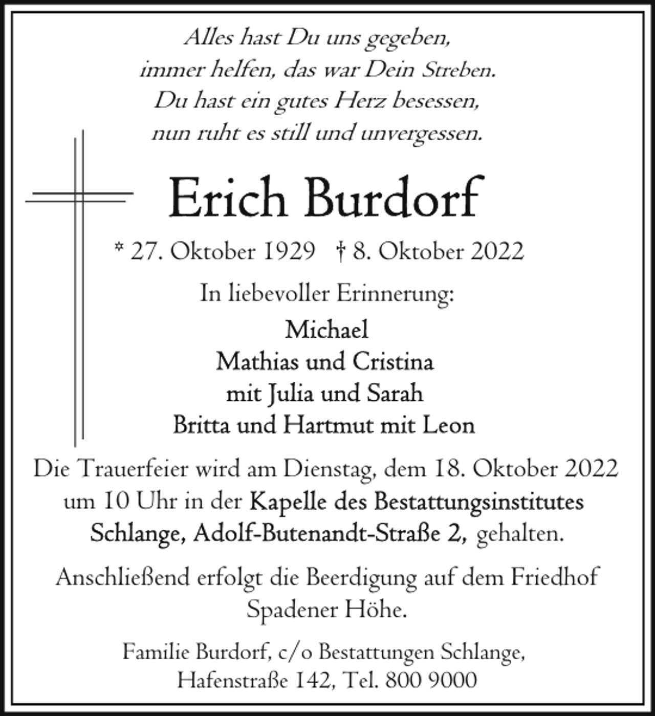 <p>Alles hast Du uns gegeben,<br />immer helfen, das war Dein Streben.<br />Du hast ein gutes Herz besessen,<br />nun ruht es still und unvergessen.</p><p>* 227. Oktober 1929 † 8. Oktober 2022<br />In liebevoller Erinnerung:</p><p>Die Trauerfeier wird am Dienstag, dem 18. Oktober 2022<br />um 10 Uhr in der<br />gehalten.<br />Anschließend erfolgt die Beerdigung auf dem Friedhof<br />Spadener Höhe.<br />Familie Burdorf, c/o Bestattungen Schlange,<br />Hafenstraße 142, Tel. 800 9000</p>