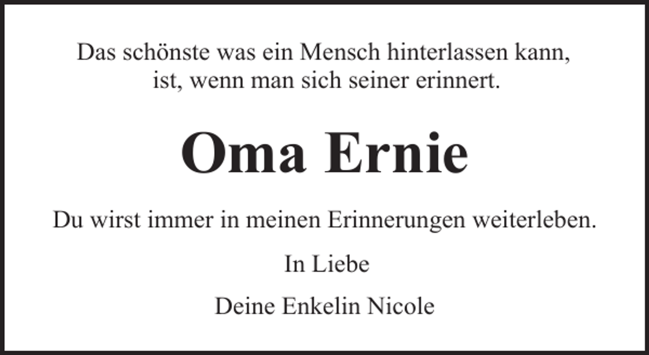 <p>Das schönste was ein Mensch hinterlassen kann,<br />ist, wenn man sich seiner erinnert.</p><p>Oma Ernie<br />Du wirst immer in meinen Erinnerungen weiterleben.<br />In Liebe<br />Deine Enkelin Nicole</p>