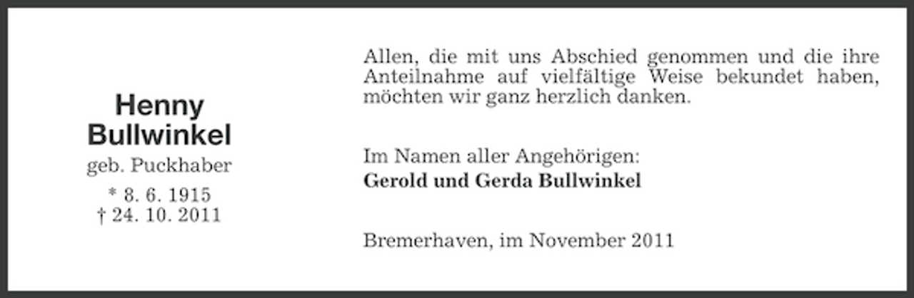 <p>Henny<br />Bullwinkel<br />geb. Puckhaber<br />* 8. 6. 1915<br />† 24. 10. 2011</p><p>Allen, die mit uns Abschied genommen und die ihre<br />Anteilnahme auf vielfältige Weise bekundet haben,<br />möchten wir ganz herzlich danken.<br />Im Namen aller Angehörigen:<br />Gerold und Gerda Bullwinkel<br />Bremerhaven, im November 2011</p>