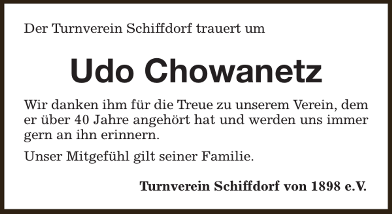 <p>Der Turnverein Schiffdorf trauert um</p><p>Udo Chowanetz<br />Wir danken ihm für die Treue zu unserem Verein, dem<br />er über 40 Jahre angehört hat und werden uns immer<br />gern an ihn erinnern.<br />Unser Mitgefühl gilt seiner Familie.<br />Turnverein Schiffdorf von 1898 e.V.</p>