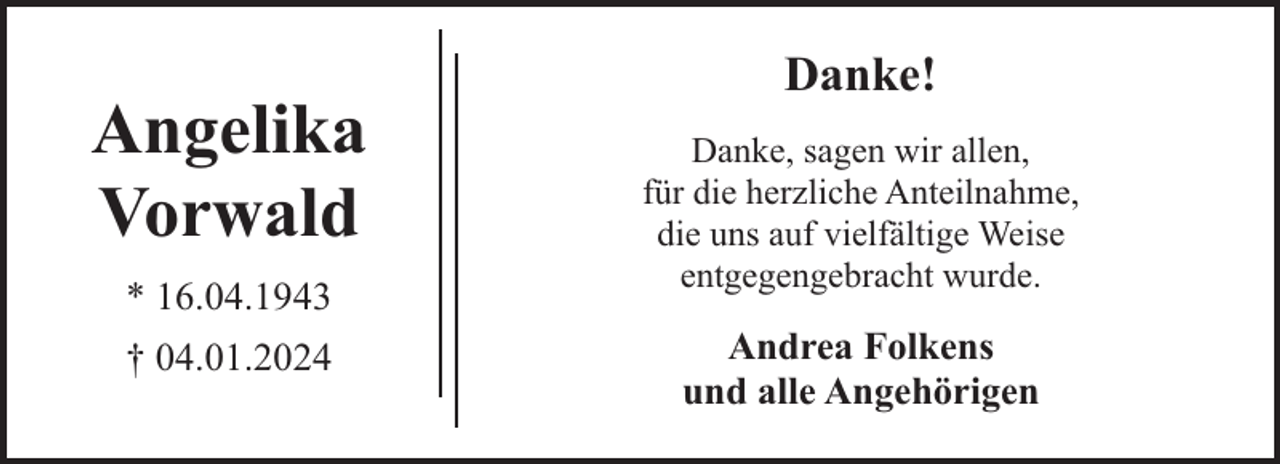<p>Angelika<br />Vorwald<br />* 16.04.1943<br />† 04.01.2024</p><p>Danke!<br />Danke, sagen wir allen,<br />für die herzliche Anteilnahme,<br />die uns auf vielfältige Weise<br />entgegengebracht wurde.</p><p>Andrea Folkens<br />und alle Angehörigen</p>