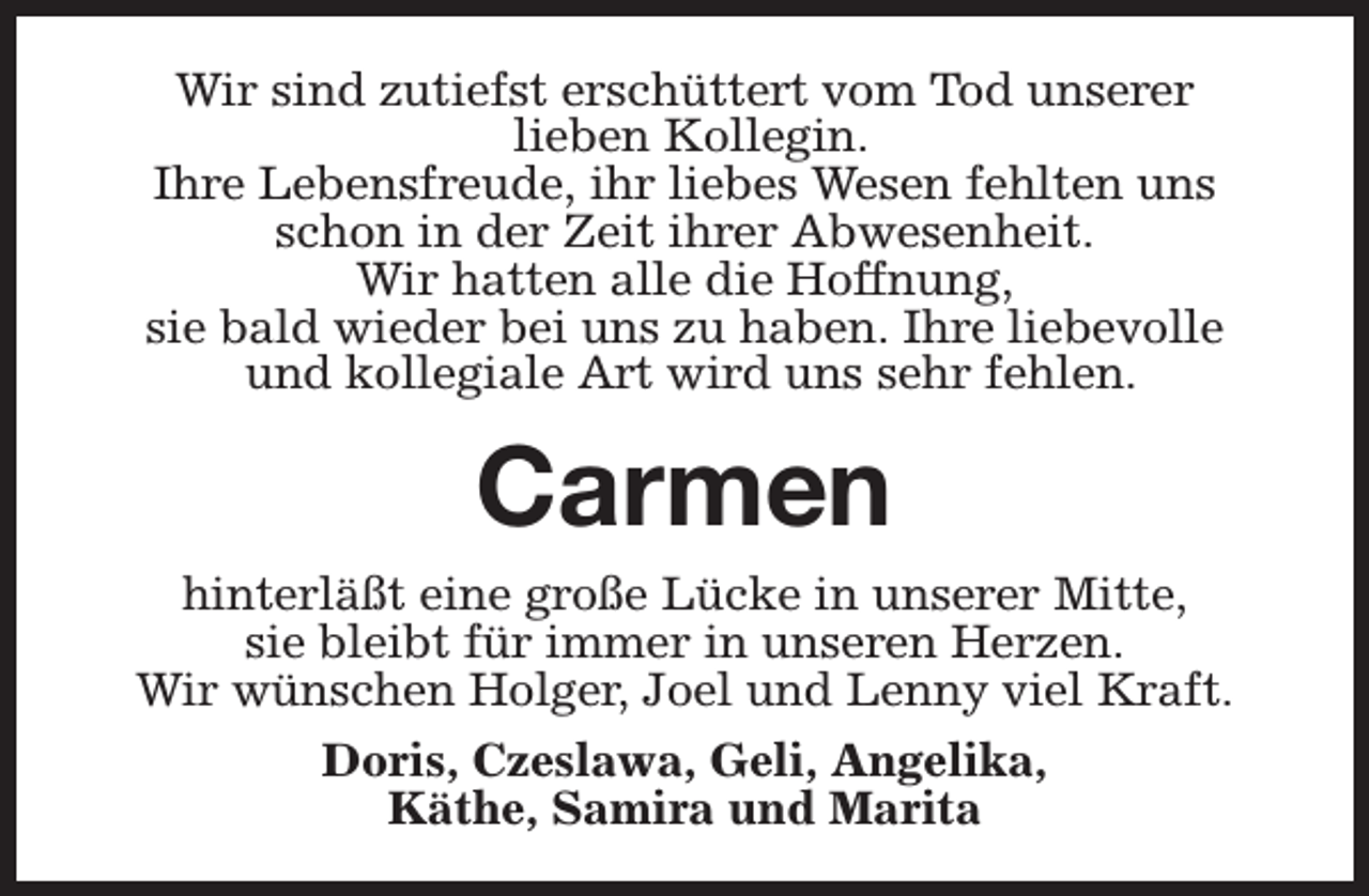 <p>Wir sind zutiefst erschüttert vom Tod unserer<br />lieben Kollegin.<br />Ihre Lebensfreude, ihr liebes Wesen fehlten uns<br />schon in der Zeit ihrer Abwesenheit.<br />Wir hatten alle die Hoffnung,<br />sie bald wieder bei uns zu haben. Ihre liebevolle<br />und kollegiale Art wird uns sehr fehlen.</p><p>Carmen<br />hinterläßt eine große Lücke in unserer Mitte,<br />sie bleibt für immer in unseren Herzen.<br />Wir wünschen Holger, Joel und Lenny viel Kraft.<br />Doris, Czeslawa, Geli, Angelika,<br />Käthe, Samira und Marita</p>