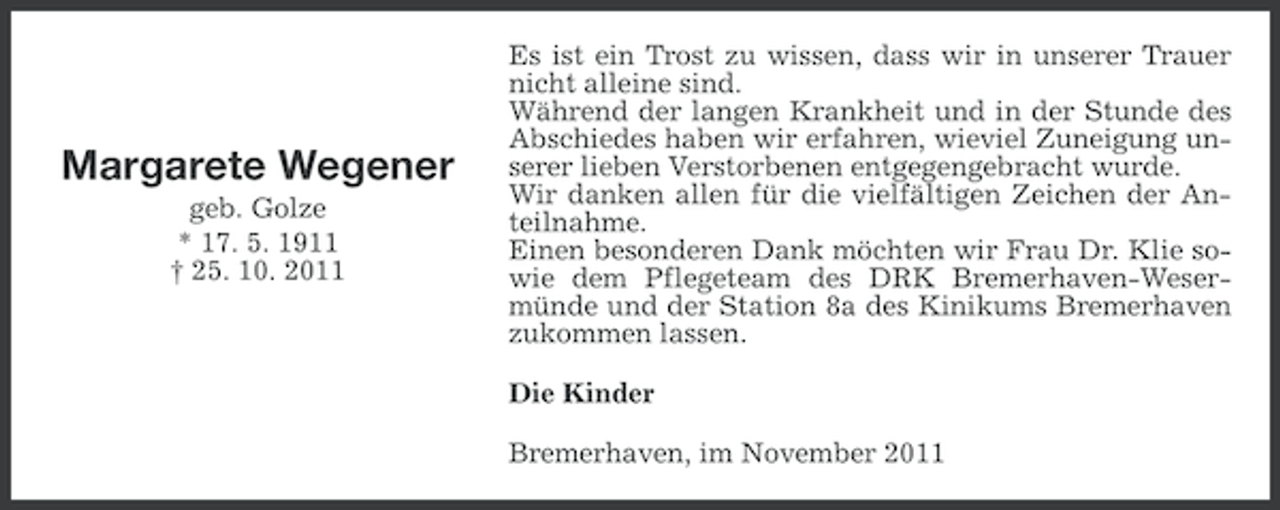 <p>Margarete Wegener<br />geb. Golze<br />* 17. 5. 1911<br />† 25. 10. 2011</p><p>Es ist ein Trost zu wissen, dass wir in unserer Trauer<br />nicht alleine sind.<br />Während der langen Krankheit und in der Stunde des<br />Abschiedes haben wir erfahren, wieviel Zuneigung unserer lieben Verstorbenen entgegengebracht wurde.<br />Wir danken allen für die vielfältigen Zeichen der Anteilnahme.<br />Einen besonderen Dank möchten wir Frau Dr. Klie sowie dem Pflegeteam des DRK Bremerhaven-Wesermünde und der Station 8a des Kinikums Bremerhaven<br />zukommen lassen.<br />Die Kinder<br />Bremerhaven, im November 2011</p>