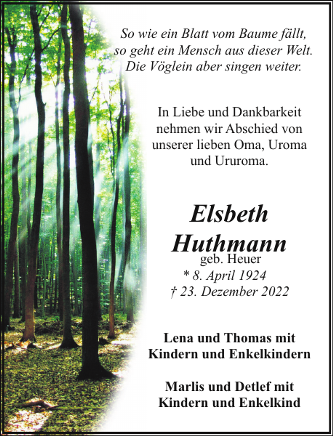 <p>So wie ein Blatt vom Baume fällt,<br />so geht ein Mensch aus dieser Welt.<br />Die Vöglein aber singen weiter.<br />In Liebe und Dankbarkeit<br />nehmen wir Abschied von<br />unserer lieben Oma, Uroma<br />und Ururoma.</p><p>Elsbeth<br />Huthmann<br />geb. Heuer</p><p>* 8. April 1924<br />† 23. Dezember 2022<br />Lena und Thomas mit<br />Kindern und Enkelkindern<br />Marlis und Detlef mit<br />Kindern und Enkelkind</p>
