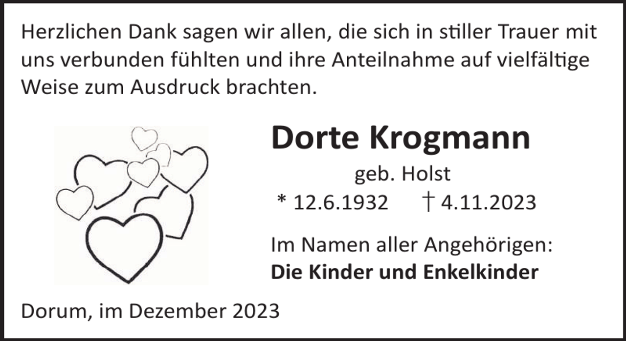 <p>Herzlichen Dank sagen wir allen, die sich in sller Trauer mit<br />uns verbunden fühlten und ihre Anteilnahme auf vielfälge<br />Weise zum Ausdruck brachten.</p><p>Dorte Krogmann</p><p>geb. Holst<br />* 12.6.1932 † 4.11.2023</p><p>Im Namen aller Angehörigen:<br />Die Kinder und Enkelkinder<br />Dorum, im Dezember 2023</p>