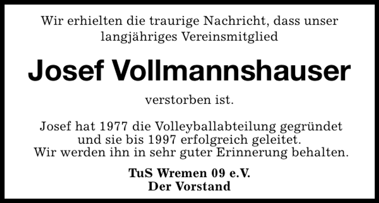 <p>Wir erhielten die traurige Nachricht, dass unser<br />langjähriges Vereinsmitglied</p><p>Josef Vollmannshauser<br />verstorben ist.<br />Josef hat 1977 die Volleyballabteilung gegründet<br />und sie bis 1997 erfolgreich geleitet.<br />Wir werden ihn in sehr guter Erinnerung behalten.<br />TuS Wremen 09 e.V.<br />Der Vorstand</p>