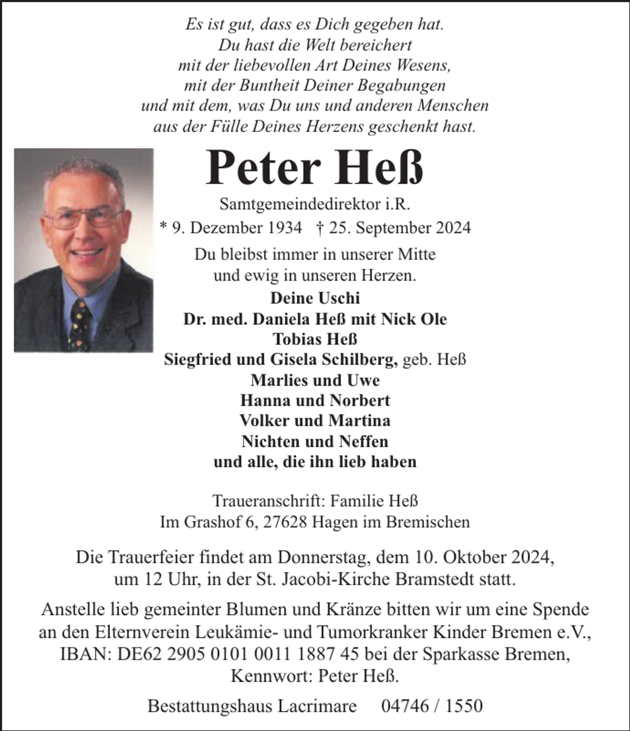<p>Es ist gut, dass es Dich gegeben hat.<br />Du hast die Welt bereichert<br />mit der liebevollen Art Deines Wesens,<br />mit der Buntheit Deiner Begabungen<br />und mit dem, was Du uns und anderen Menschen<br />aus der Fülle Deines Herzens geschenkt hast.</p><p>Peter Heß</p><p>Samtgemeindedirektor i.R.<br />* 9. Dezember 1934 † 25. September 2024<br />Du bleibst immer in unserer Mitte<br />und ewig in unseren Herzen.<br />Deine Uschi<br />Dr. med. Daniela Heß mit Nick Ole<br />Tobias Heß<br />Siegfried und Gisela Schilberg, geb. Heß<br />Marlies und Uwe<br />Hanna und Norbert<br />Volker und Martina<br />Nichten und Neffen<br />und alle, die ihn lieb haben<br />Traueranschrift: Familie Heß<br />Im Grashof 6, 27628 Hagen im Bremischen</p><p>Die Trauerfeier findet am Donnerstag, dem 10. Oktober 2024,<br />um 12 Uhr, in der St. Jacobi-Kirche Bramstedt statt.<br />Anstelle lieb gemeinter Blumen und Kränze bitten wir um eine Spende<br />an den Elternverein Leukämie- und Tumorkranker Kinder Bremen e.V.,<br />IBAN: DE6905 0101 001887 45 bei der Sparkasse Bremen,<br />Kennwort: Peter Heß.<br />Bestattungshaus Lacrimare</p><p>04746 / 1550</p>