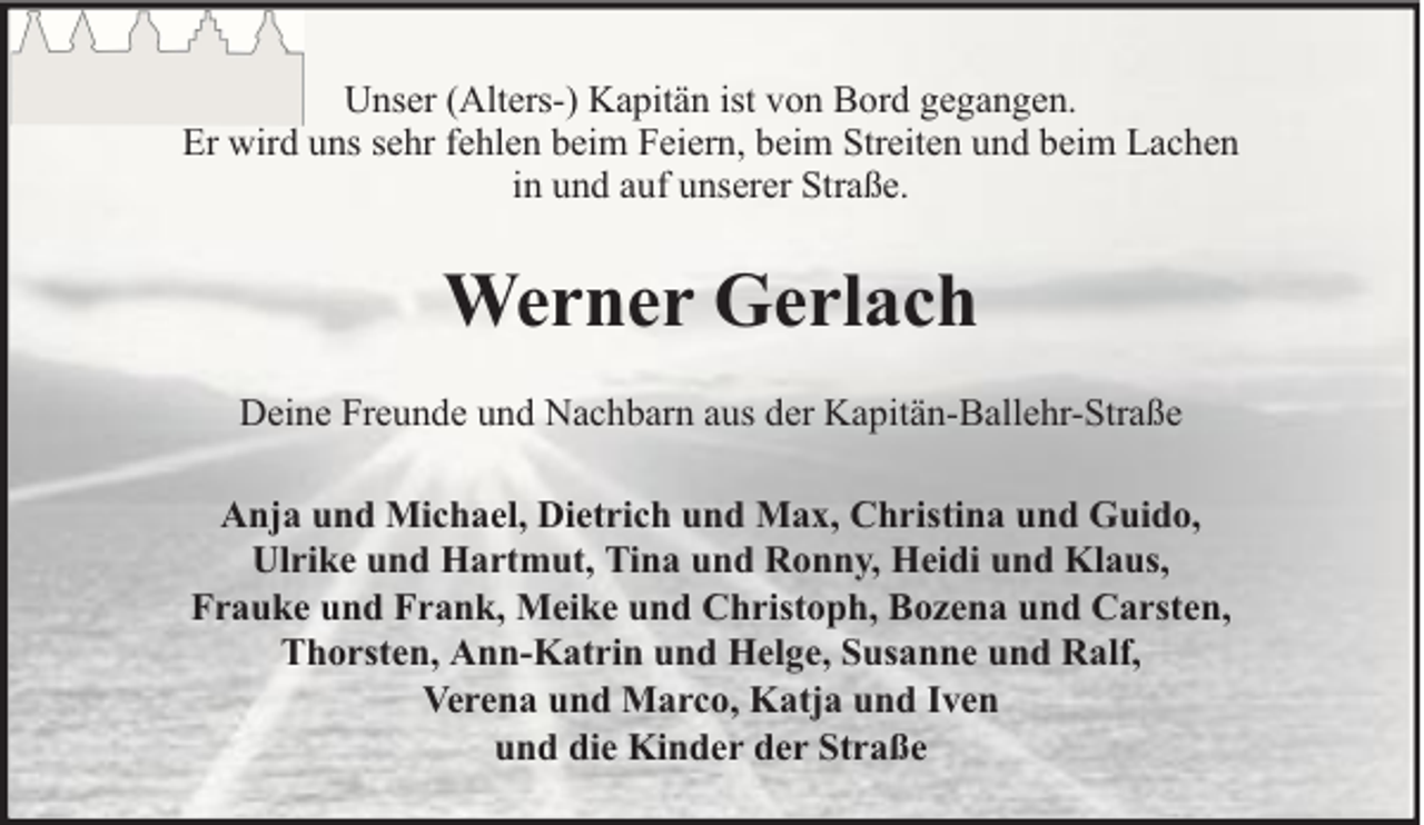 <p>Unser (Alters-) Kapitän ist von Bord gegangen.<br />Er wird uns sehr fehlen beim Feiern, beim Streiten und beim Lachen<br />in und auf unserer Straße.</p><p>Werner Gerlach<br />Deine Freunde und Nachbarn aus der Kapitän-Ballehr-Straße<br />Anja und Michael, Dietrich und Max, Christina und Guido,<br />Ulrike und Hartmut, Tina und Ronny, Heidi und Klaus,<br />Frauke und Frank, Meike und Christoph, Bozena und Carsten,<br />Thorsten, Ann-Katrin und Helge, Susanne und Ralf,<br />Verena und Marco, Katja und Iven<br />und die Kinder der Straße</p>