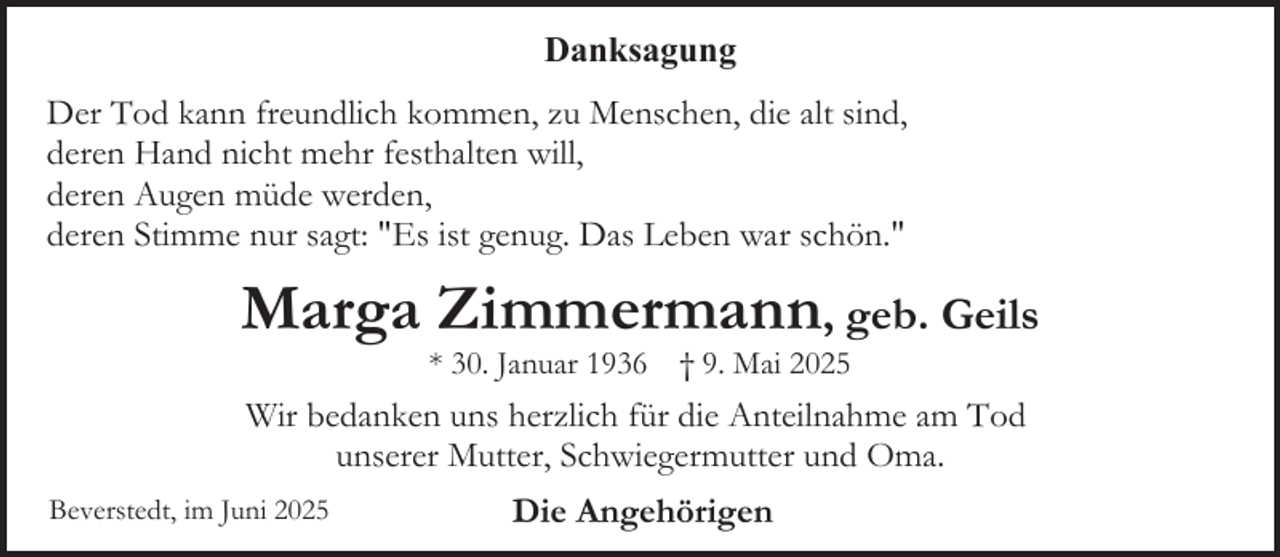 <p>Danksagung<br />Der Tod kann freundlich kommen, zu Menschen, die alt sind,<br />deren Hand nicht mehr festhalten will,<br />deren Augen müde werden,<br />deren Stimme nur sagt: "Es ist genug. Das Leben war schön."</p><p>Marga Zimmermann, geb. Geils<br />* 30. Januar 1936 † 9. Mai 2025</p><p>Wir bedanken uns herzlich für die Anteilnahme am Tod<br />unserer Mutter, Schwiegermutter und Oma.<br />Beverstedt, im Juni 2025</p><p>Die Angehörigen</p>