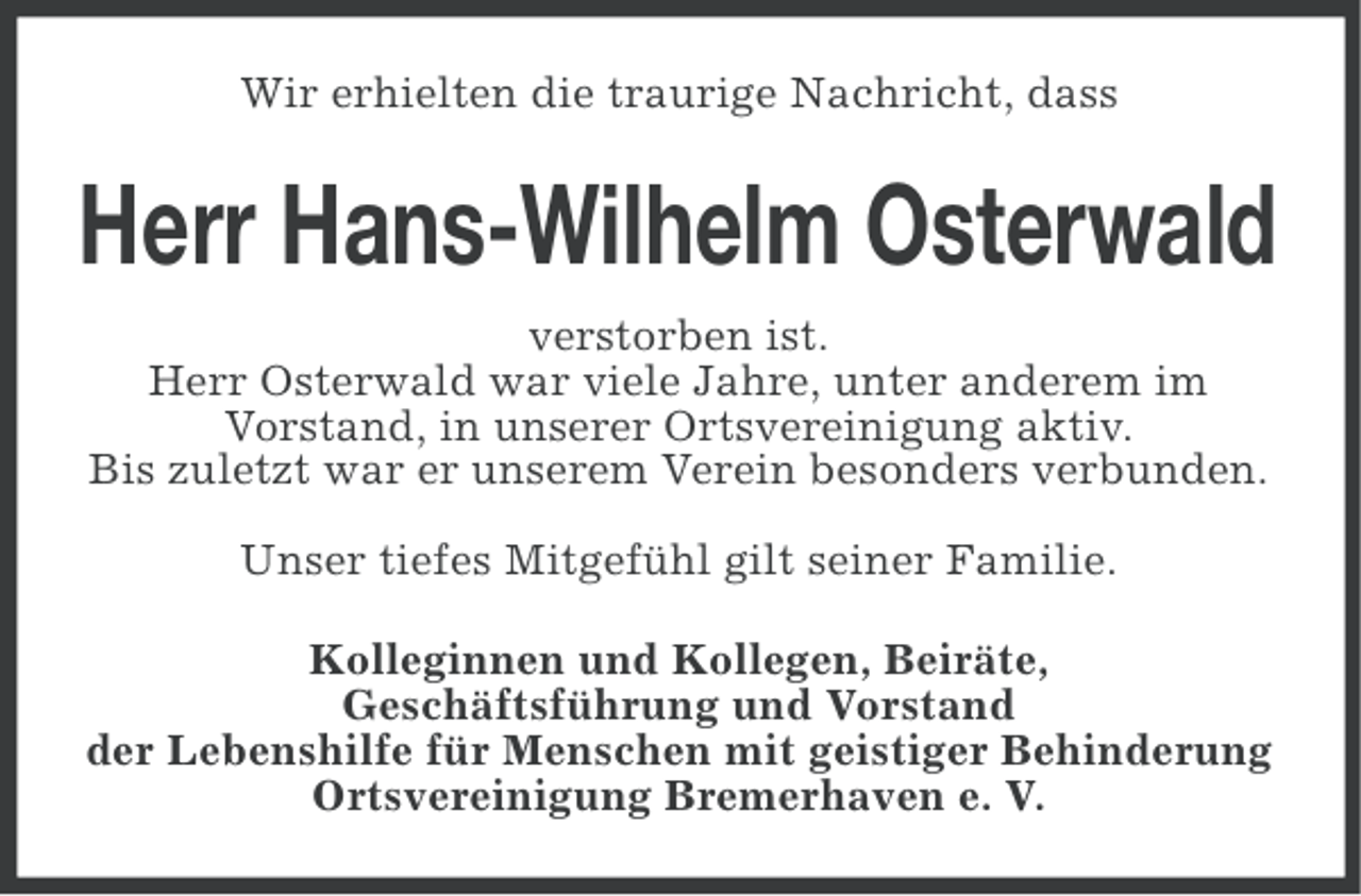 <p>Wir erhielten die traurige Nachricht, dass</p><p>Herr Hans-Wilhelm Osterwald<br />verstorben ist.<br />Herr Osterwald war viele Jahre, unter anderem im<br />Vorstand, in unserer Ortsvereinigung aktiv.<br />Bis zuletzt war er unserem Verein besonders verbunden.<br />Unser tiefes Mitgefühl gilt seiner Familie.<br />Kolleginnen und Kollegen, Beiräte,<br />Geschäftsführung und Vorstand<br />der Lebenshilfe für Menschen mit geistiger Behinderung<br />Ortsvereinigung Bremerhaven e. V.</p>