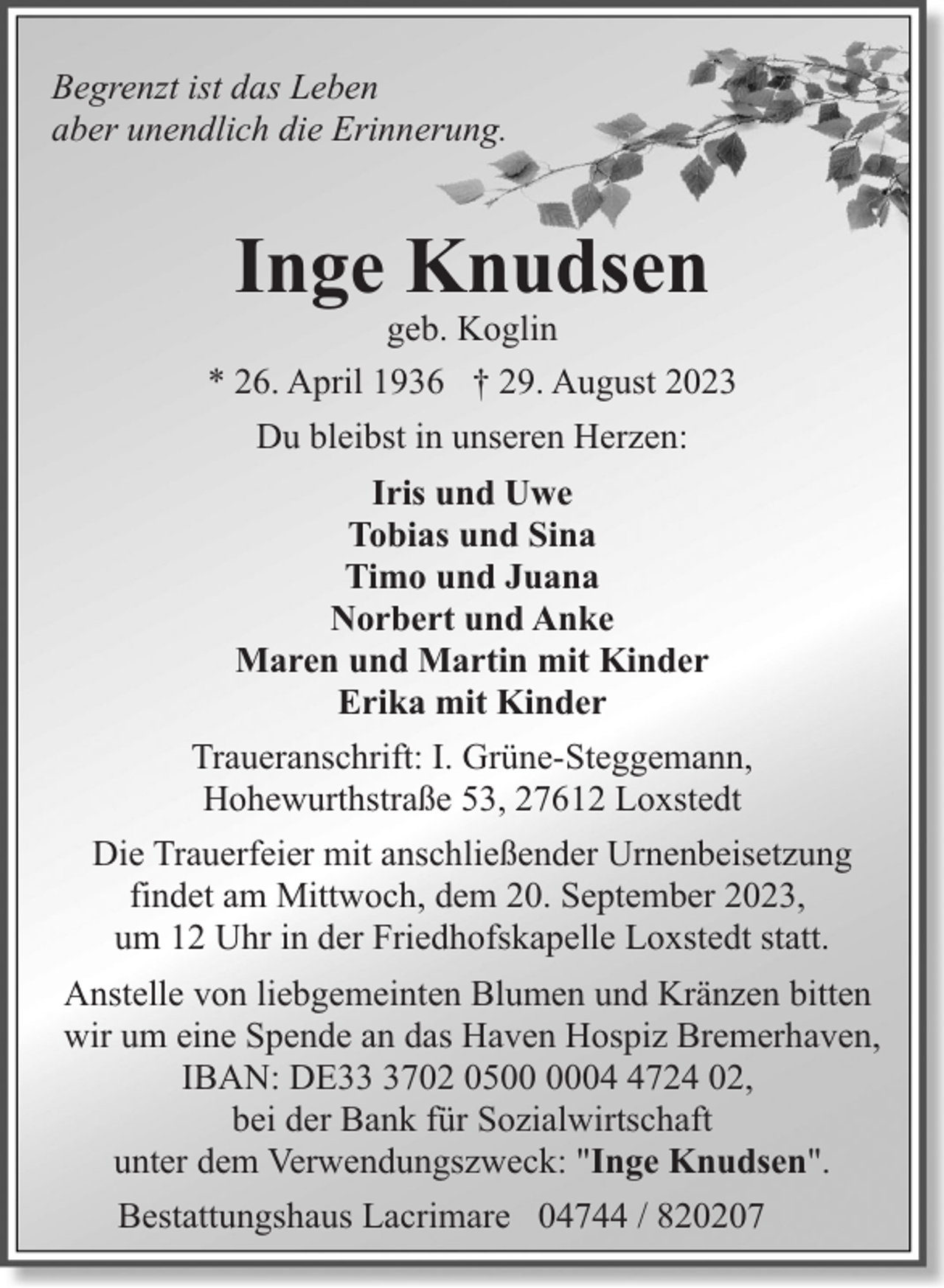 <p>Begrenzt ist das Leben<br />aber unendlich die Erinnerung.</p><p>Inge Knudsen</p><p>geb. Koglin<br />* 26. April 1936 † 29. August 2023<br />Du bleibst in unseren Herzen:<br />Iris und Uwe<br />Tobias und Sina<br />Timo und Juana<br />Norbert und Anke<br />Maren und Martin mit Kinder<br />Erika mit Kinder<br />Traueranschrift: I. Grüne-Steggemann,<br />Hohewurthstraße 53, 27612 Loxstedt<br />Die Trauerfeier mit anschließender Urnenbeisetzung<br />findet am Mittwoch, dem 20. September 2023,<br />um 12 Uhr in der Friedhofskapelle Loxstedt statt.<br />Anstelle von liebgemeinten Blumen und Kränzen bitten<br />wir um eine Spende an das Haven Hospiz Bremerhaven,<br />IBAN: DE3702 050724 02,<br />bei der Bank für Sozialwirtschaft<br />unter dem Verwendungszweck: "Inge Knudsen".<br />Bestattungshaus Lacrimare 04744 / 820207</p>