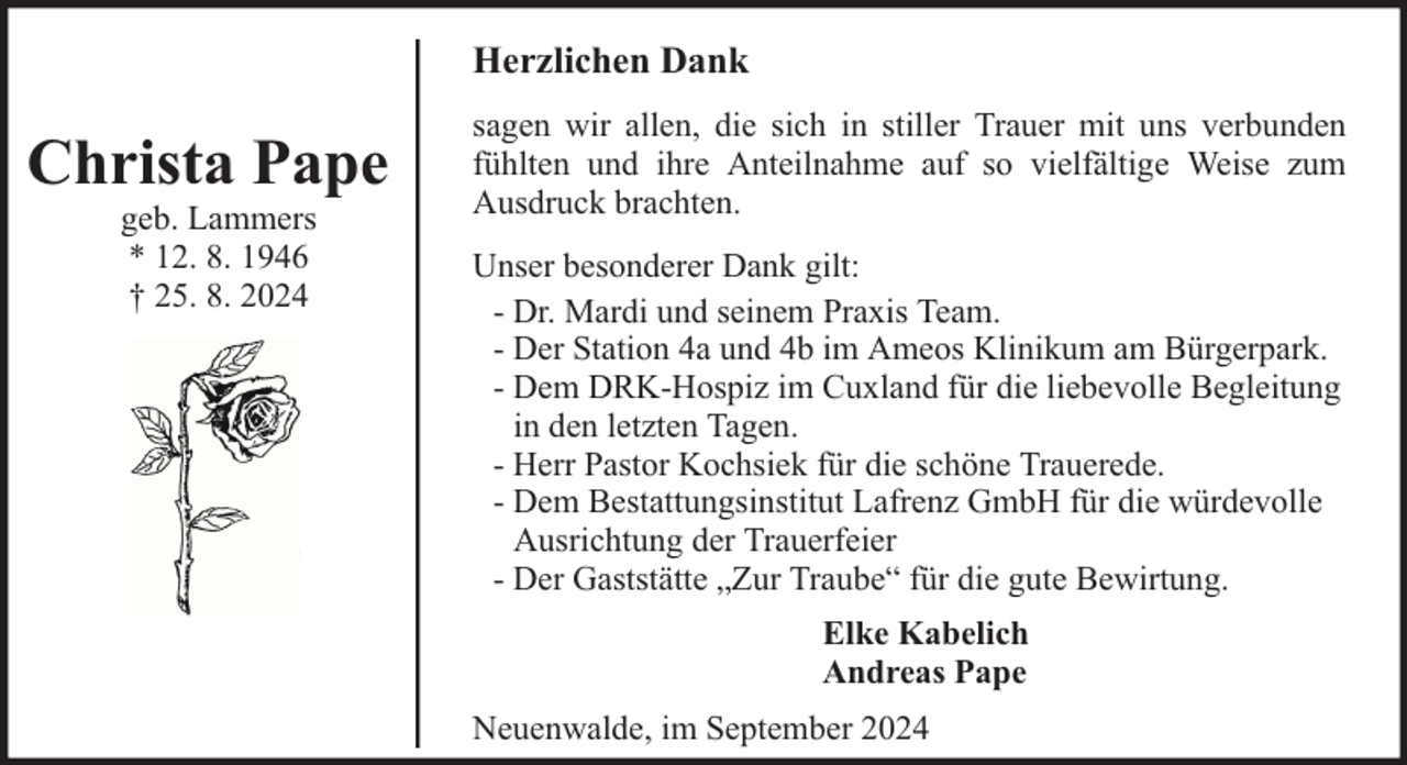 <p>Herzlichen Dank</p><p>Christa Pape<br />geb. Lammers<br />* 12. 8. 1946<br />† 25. 8. 2024</p><p>sagen wir allen, die sich in stiller Trauer mit uns verbunden<br />fühlten und ihre Anteilnahme auf so vielfältige Weise zum<br />Ausdruck brachten.<br />Unser besonderer Dank gilt:<br />- Dr. Mardi und seinem Praxis Team.<br />- Der Station 4a und 4b im Ameos Klinikum am Bürgerpark.<br />- Dem DRK-Hospiz im Cuxland für die liebevolle Begleitung<br />in den letzten Tagen.<br />- Herr Pastor Kochsiek für die schöne Trauerede.<br />- Dem Bestattungsinstitut Lafrenz GmbH für die würdevolle<br />Ausrichtung der Trauerfeier<br />- Der Gaststätte „Zur Traube“ für die gute Bewirtung.<br />Elke Kabelich<br />Andreas Pape<br />Neuenwalde, im September 2024</p>
