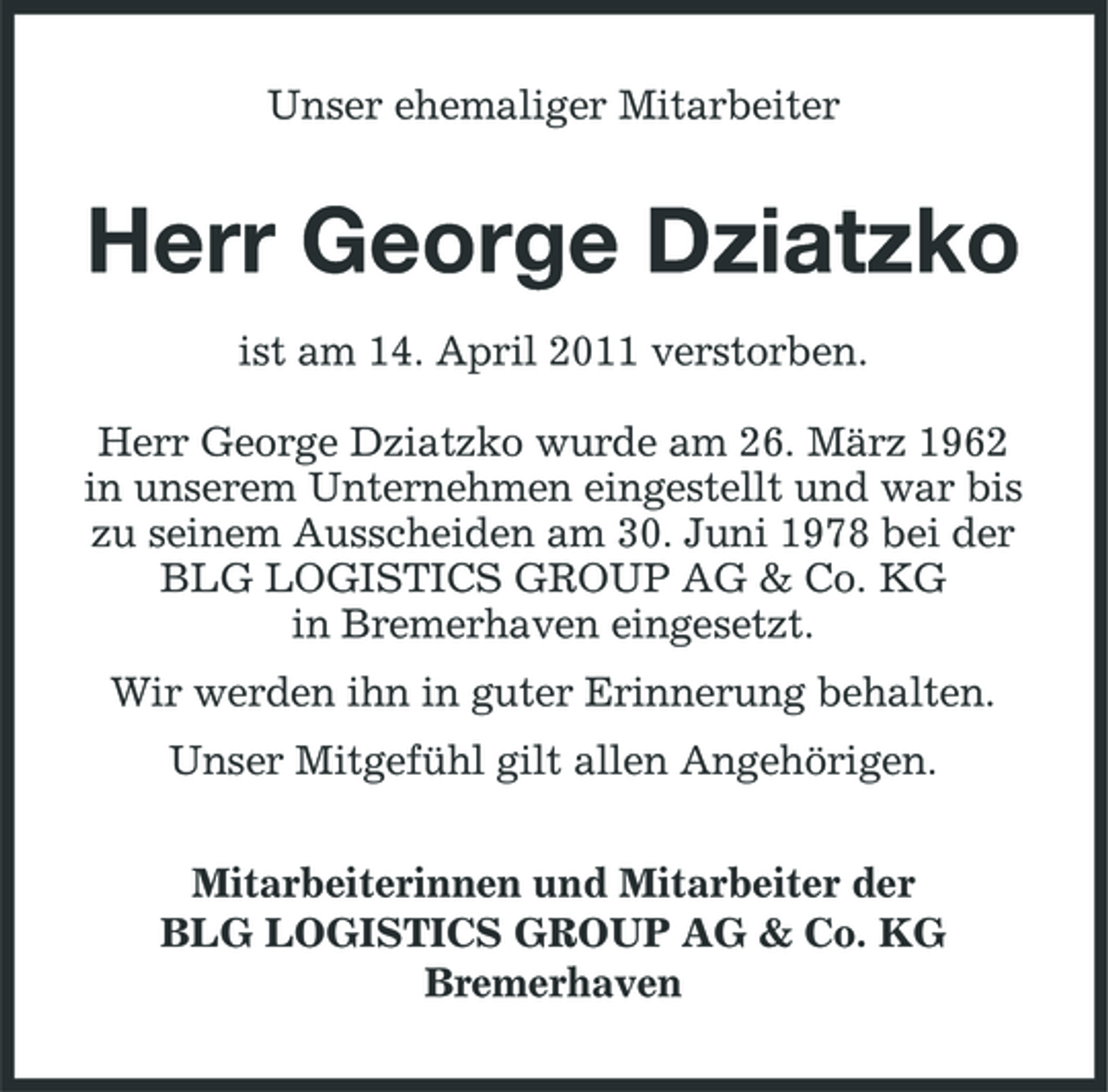 <p>Unser ehemaliger Mitarbeiter</p><p>Herr George Dziatzko<br />ist am 14. April 2011 verstorben. Herr George Dziatzko wurde am 26. März 1962 in unserem Unternehmen eingestellt und war bis zu seinem Ausscheiden am 30. Juni 1978 bei der BLG LOGISTICS GROUP AG &amp; Co. KG in Bremerhaven eingesetzt. Wir werden ihn in guter Erinnerung behalten. Unser Mitgefühl gilt allen Angehörigen. Mitarbeiterinnen und Mitarbeiter der BLG LOGISTICS GROUP AG &amp; Co. KG Bremerhaven</p>