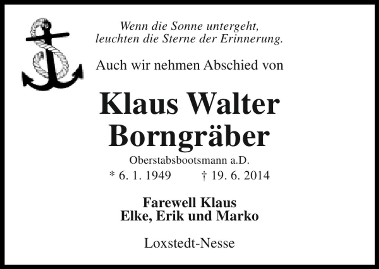 <p>Wenn die Sonne untergeht,<br />leuchten die Sterne der Erinnerung.</p><p>Auch wir nehmen Abschied von</p><p>Klaus Walter<br />Borngräber<br />Oberstabsbootsmann a.D.</p><p>* 6. 1. 1949</p><p>† 19. 6. 2014</p><p>Farewell Klaus<br />Elke, Erik und Marko<br />Loxstedt-Nesse</p>