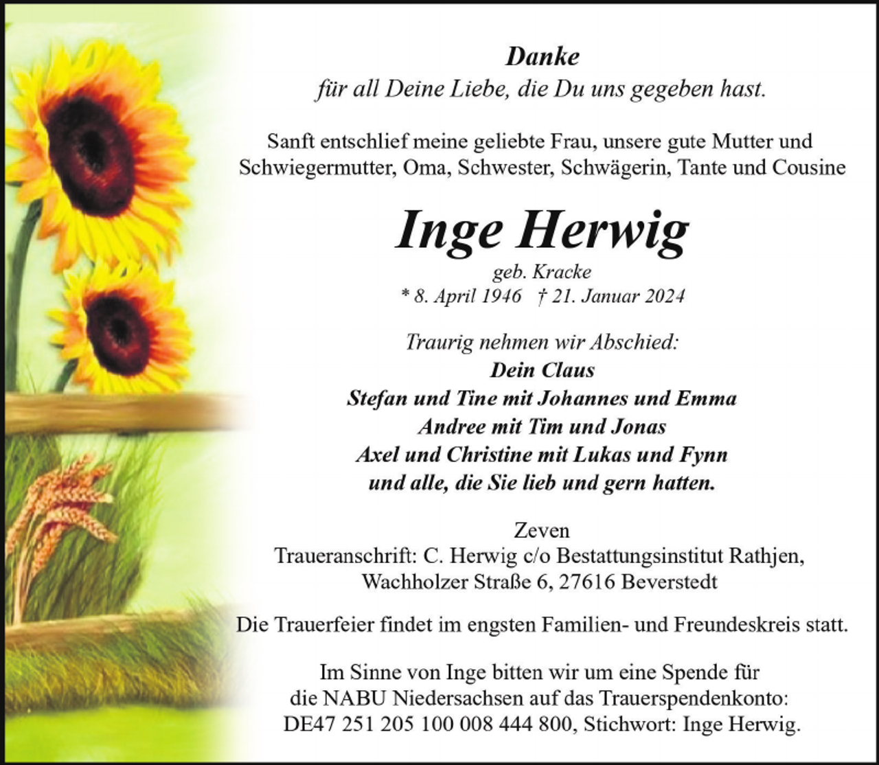 <p>Danke</p><p>für all Deine Liebe, die Du uns gegeben hast.<br />Sanft entschlief meine geliebte Frau, unsere gute Mutter und<br />Schwiegermutter, Oma, Schwester, Schwägerin, Tante und Cousine</p><p>Inge Herwig<br />geb. Kracke<br />* 8. April 1946 † 21. Januar 2024</p><p>Traurig nehmen wir Abschied:<br />Dein Claus<br />Stefan und Tine mit Johannes und Emma<br />Andree mit Tim und Jonas<br />Axel und Christine mit Lukas und Fynn<br />und alle, die Sie lieb und gern hatten.<br />Zeven<br />Traueranschrift: C. Herwig c/o Bestattungsinstitut Rathjen,<br />Wachholzer Straße 6, 27616 Beverstedt<br />Die Trauerfeier findet im engsten Familien- und Freundeskreis statt.<br />Im Sinne von Inge bitten wir um eine Spende für<br />die NABU Niedersachsen auf das Trauerspendenkonto:<br />DE47 251 205 18 444 800, Stichwort: Inge Herwig.</p>