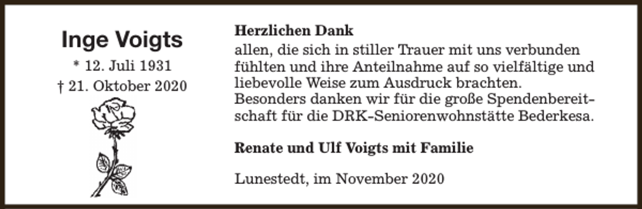 <p>Inge Voigts<br />* 12. Juli 1931<br />† 21. Oktober 2020</p><p>Herzlichen Dank<br />allen, die sich in stiller Trauer mit uns verbunden<br />fühlten und ihre Anteilnahme auf so vielfältige und<br />liebevolle Weise zum Ausdruck brachten.<br />Besonders danken wir für die große Spendenbereitschaft für die DRK-Seniorenwohnstätte Bederkesa.<br />Renate und Ulf Voigts mit Familie<br />Lunestedt, im November 2020</p>