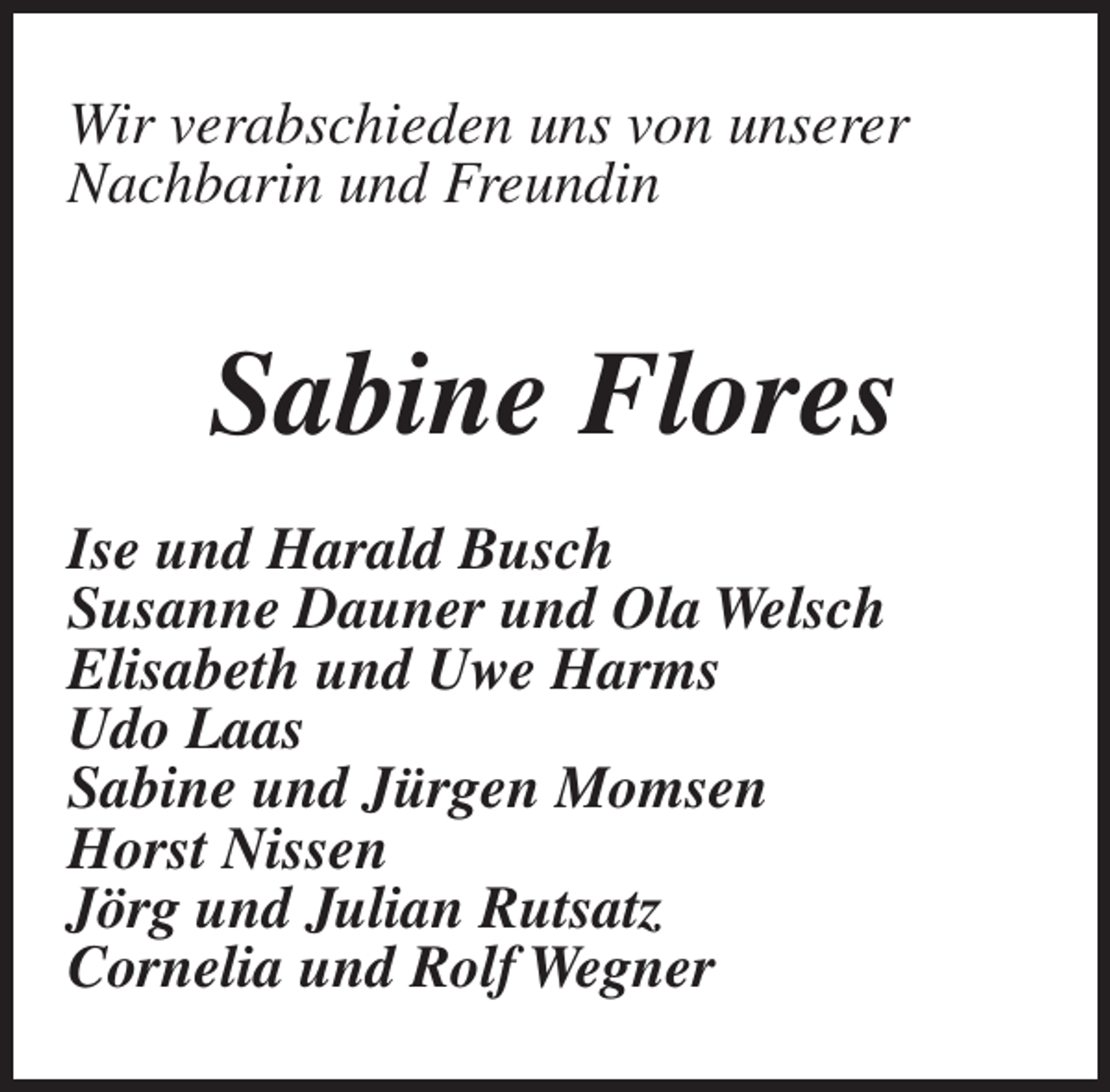 <p>Wir verabschieden uns von unserer<br />Nachbarin und Freundin</p><p>Sabine Flores<br />Ise und Harald Busch<br />Susanne Dauner und Ola Welsch<br />Elisabeth und Uwe Harms<br />Udo Laas<br />Sabine und Jürgen Momsen<br />Horst Nissen<br />Jörg und Julian Rutsatz<br />Cornelia und Rolf Wegner</p>