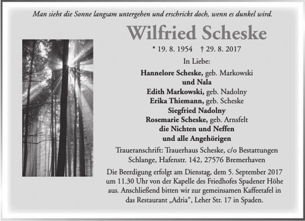 <p>Man sieht die Sonne langsam untergehen und erschrickt doch, wenn es dunkel wird.</p><p>Wilfried Scheske<br />* 19. 8. 1954</p><p>† 29. 8. 2017</p><p>In Liebe:<br />Hannelore Scheske, geb. Markowski<br />und Nala<br />Edith Markowski, geb. Nadolny<br />Erika Thiemann, geb. Scheske<br />Siegfried Nadolny<br />Rosemarie Scheske, geb. Arnsfelt<br />die Nichten und Neffen<br />und alle Angehörigen<br />Traueranschrift: Trauerhaus Scheske, c/o Bestattungen<br />Schlange, Hafenstr. 142, 27576 Bremerhaven<br />Die Beerdigung erfolgt am Dienstag, dem 5. September 2017<br />um 11.30 Uhr von der Kapelle des Friedhofes Spadener Höhe<br />aus. Anschließend bitten wir zur gemeinsamen Kaffeetafel in<br />das Restaurant „Adria“, Leher Str. 17 in Spaden.</p>