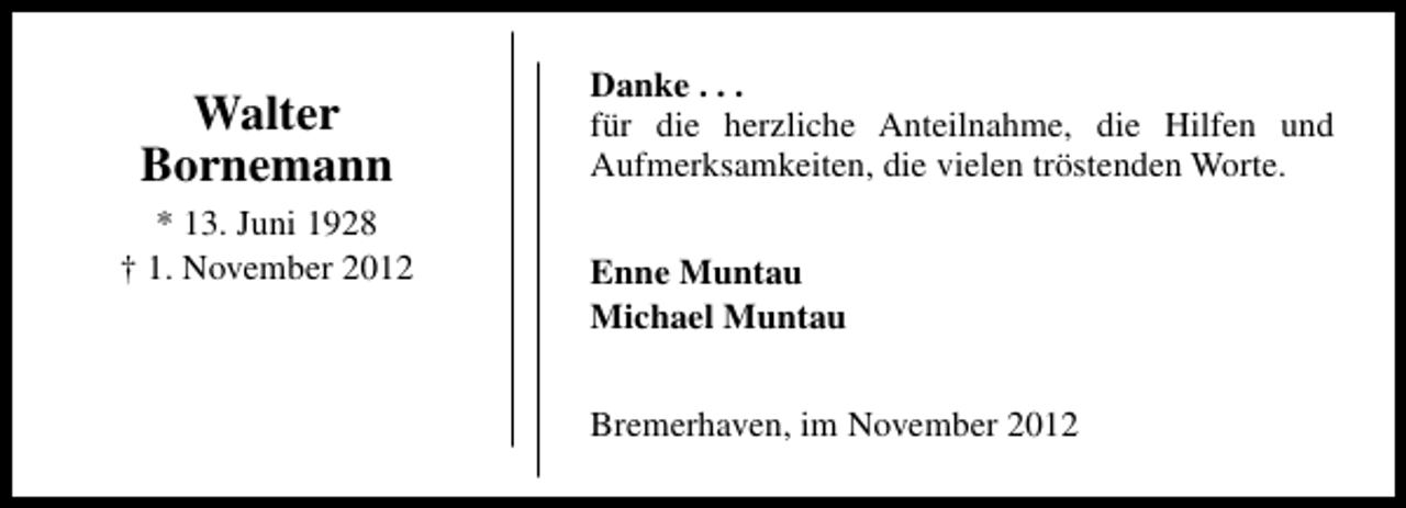 <p>Walter<br />Bornemann<br />* 13. Juni 1928<br />† 1. November 2012</p>
<p>Danke . . .<br />für die herzliche Anteilnahme, die Hilfen und<br />Aufmerksamkeiten, die vielen tröstenden Worte.<br />Enne Muntau<br />Michael Muntau<br />Bremerhaven, im November 2012</p>