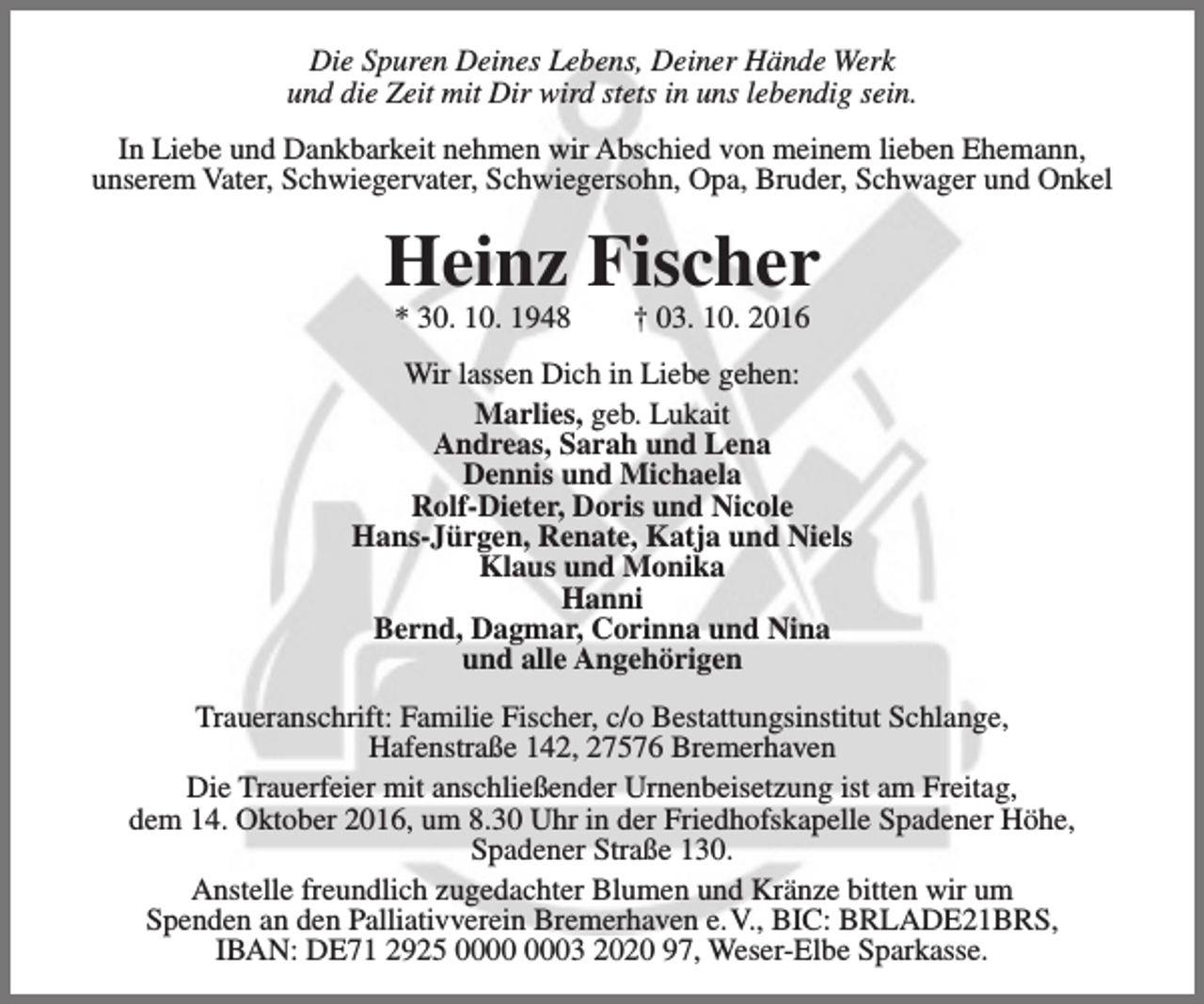 <p>Die Spuren Deines Lebens, Deiner Hände Werk<br />und die Zeit mit Dir wird stets in uns lebendig sein.<br />In Liebe und Dankbarkeit nehmen wir Abschied von meinem lieben Ehemann,<br />unserem Vater, Schwiegervater, Schwiegersohn, Opa, Bruder, Schwager und Onkel</p><p>Heinz Fischer<br />* 30. 10. 1948</p><p>† 03. 10. 2016</p><p>Wir lassen Dich in Liebe gehen:<br />Marlies, geb. Lukait<br />Andreas, Sarah und Lena<br />Dennis und Michaela<br />Rolf-Dieter, Doris und Nicole<br />Hans-Jürgen, Renate, Katja und Niels<br />Klaus und Monika<br />Hanni<br />Bernd, Dagmar, Corinna und Nina<br />und alle Angehörigen<br />Traueranschrift: Familie Fischer, c/o Bestattungsinstitut Schlange,<br />Hafenstraße 142, 27576 Bremerhaven<br />Die Trauerfeier mit anschließender Urnenbeisetzung ist am Freitag,<br />dem 14. Oktober 2016, um 8.30 Uhr in der Friedhofskapelle Spadener Höhe,<br />Spadener Straße 130.<br />Anstelle freundlich zugedachter Blumen und Kränze bitten wir um<br />Spenden an den Palliativverein Bremerhaven e.V., BIC: BRLADE21BRS,<br />IBAN: DE71 2925 03 2020 97, Weser-Elbe Sparkasse.</p>