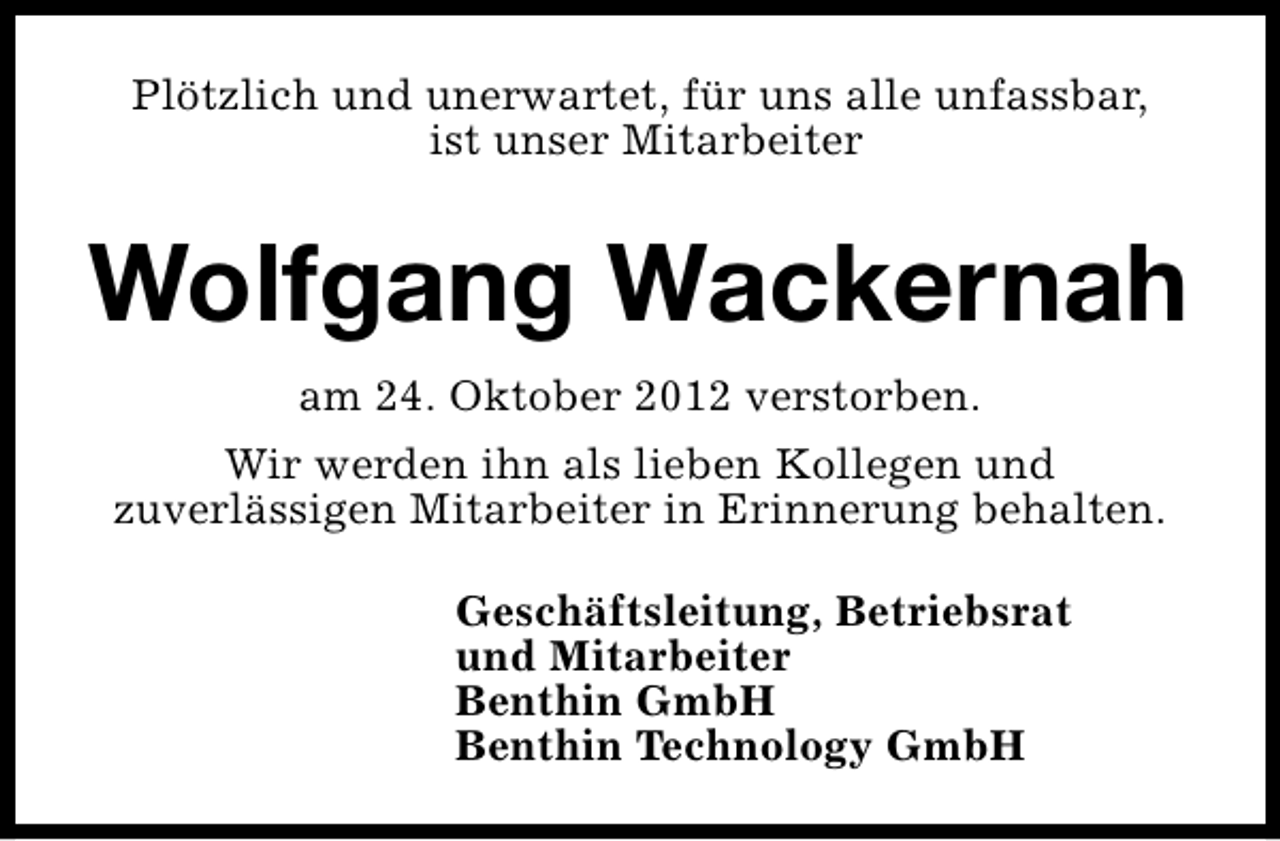 <p>Plötzlich und unerwartet, für uns alle unfassbar,<br />ist unser Mitarbeiter</p><p>Wolfgang Wackernah<br />am 24. Oktober 2012 verstorben.<br />Wir werden ihn als lieben Kollegen und<br />zuverlässigen Mitarbeiter in Erinnerung behalten.<br />Geschäftsleitung, Betriebsrat<br />und Mitarbeiter<br />Benthin GmbH<br />Benthin Technology GmbH</p>