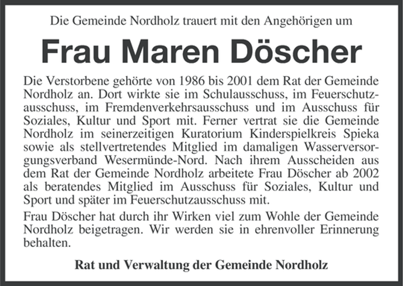 <p>Die Gemeinde Nordholz trauert mit den Angehörigen um</p><p>Frau Maren Döscher<br />Die Verstorbene gehörte von 1986 bis 2001 dem Rat der Gemeinde<br />Nordholz an. Dort wirkte sie im Schulausschuss, im Feuerschutzausschuss, im Fremdenverkehrsausschuss und im Ausschuss für<br />Soziales, Kultur und Sport mit. Ferner vertrat sie die Gemeinde<br />Nordholz im seinerzeitigen Kuratorium Kinderspielkreis Spieka<br />sowie als stellvertretendes Mitglied im damaligen Wasserversorgungsverband Wesermünde-Nord. Nach ihrem Ausscheiden aus<br />dem Rat der Gemeinde Nordholz arbeitete Frau Döscher ab 2002<br />als beratendes Mitglied im Ausschuss für Soziales, Kultur und<br />Sport und später im Feuerschutzausschuss mit.<br />Frau Döscher hat durch ihr Wirken viel zum Wohle der Gemeinde<br />Nordholz beigetragen. Wir werden sie in ehrenvoller Erinnerung<br />behalten.<br />Rat und Verwaltung der Gemeinde Nordholz</p>