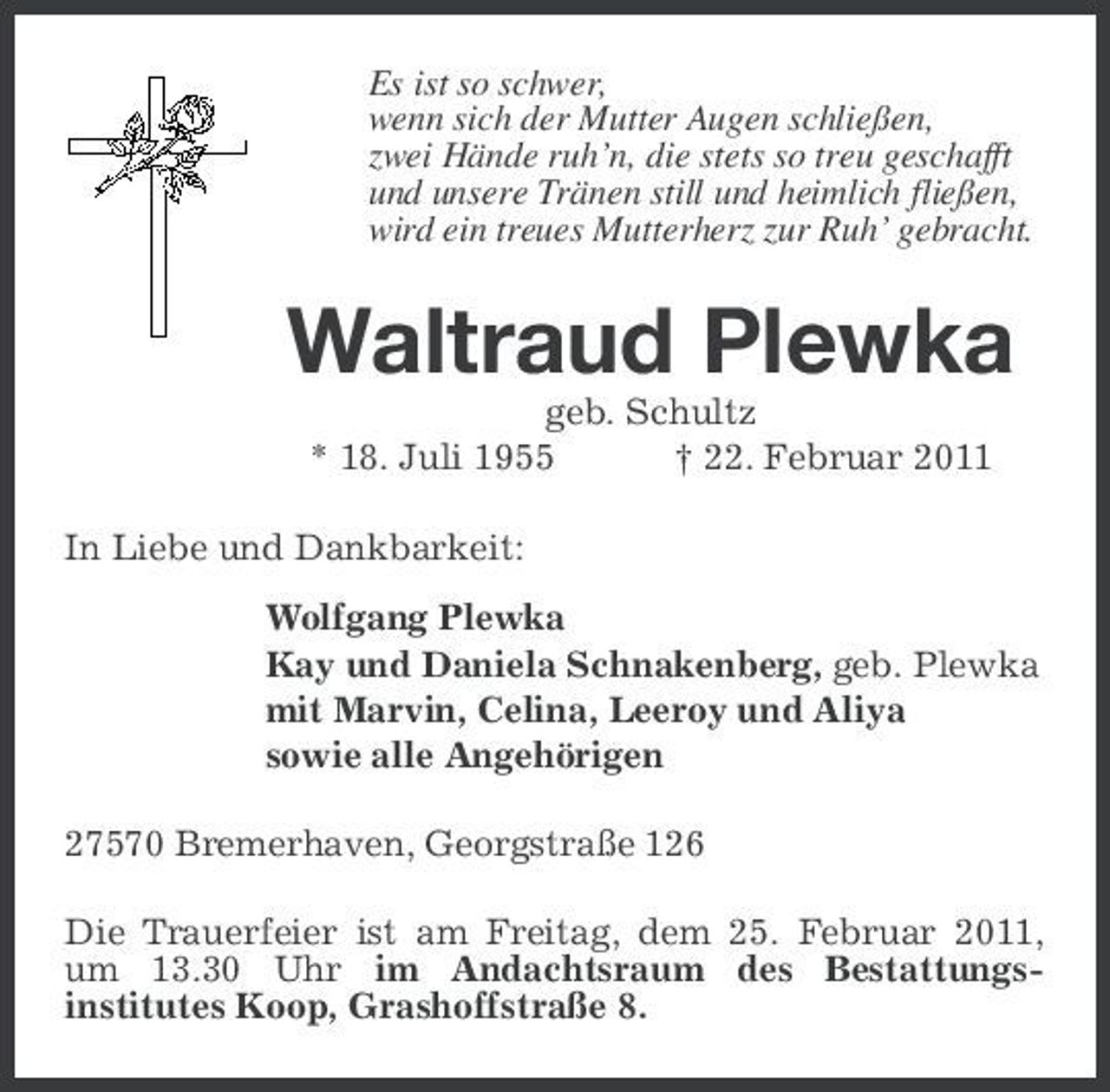 <p>Es ist so schwer, wenn sich der Mutter Augen schließen, zwei Hände ruh’n, die stets so treu geschafft und unsere Tränen still und heimlich fließen, wird ein treues Mutterherz zur Ruh’ gebracht.</p><p>Waltraud Plewka<br />geb. Schultz * 18. Juli 1955 † 22. Februar 2011 In Liebe und Dankbarkeit: Wolfgang Plewka Kay und Daniela Schnakenberg, geb. Plewka mit Marvin, Celina, Leeroy und Aliya sowie alle Angehörigen 27570 Bremerhaven, Georgstraße 126 Die Trauerfeier ist am Freitag, dem 25. Februar 2011, um 13.30 Uhr im Andachtsraum des Bestattungsinstitutes Koop, Grashoffstraße 8.</p>