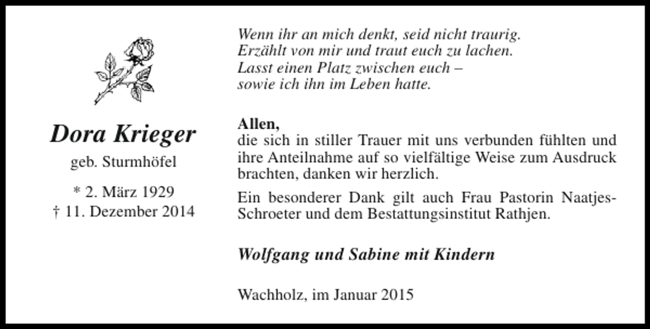 <p>Wenn ihr an mich denkt, seid nicht traurig.<br />Erzählt von mir und traut euch zu lachen.<br />Lasst einen Platz zwischen euch –<br />sowie ich ihn im Leben hatte.</p><p>Dora Krieger<br />geb. Sturmhöfel<br />* 2. März 1929<br />† 11. Dezember 2014</p><p>Allen,<br />die sich in stiller Trauer mit uns verbunden fühlten und<br />ihre Anteilnahme auf so vielfältige Weise zum Ausdruck<br />brachten, danken wir herzlich.<br />Ein besonderer Dank gilt auch Frau Pastorin NaatjesSchroeter und dem Bestattungsinstitut Rathjen.</p><p>Wolfgang und Sabine mit Kindern<br />Wachholz, im Januar 2015</p>