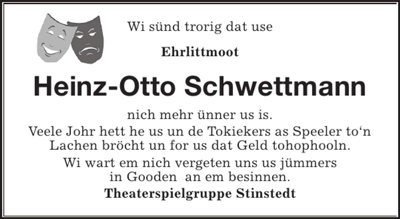 <p>Wi sünd trorig dat use<br />Ehrlittmoot</p><p>Heinz-Otto Schwettmann<br />nich mehr ünner us is.<br />Veele Johr hett he us un de Tokiekers as Speeler to‘n<br />Lachen bröcht un for us dat Geld tohophooln.<br />Wi wart em nich vergeten uns us jümmers<br />in Gooden an em besinnen.<br />Theaterspielgruppe Stinstedt</p>