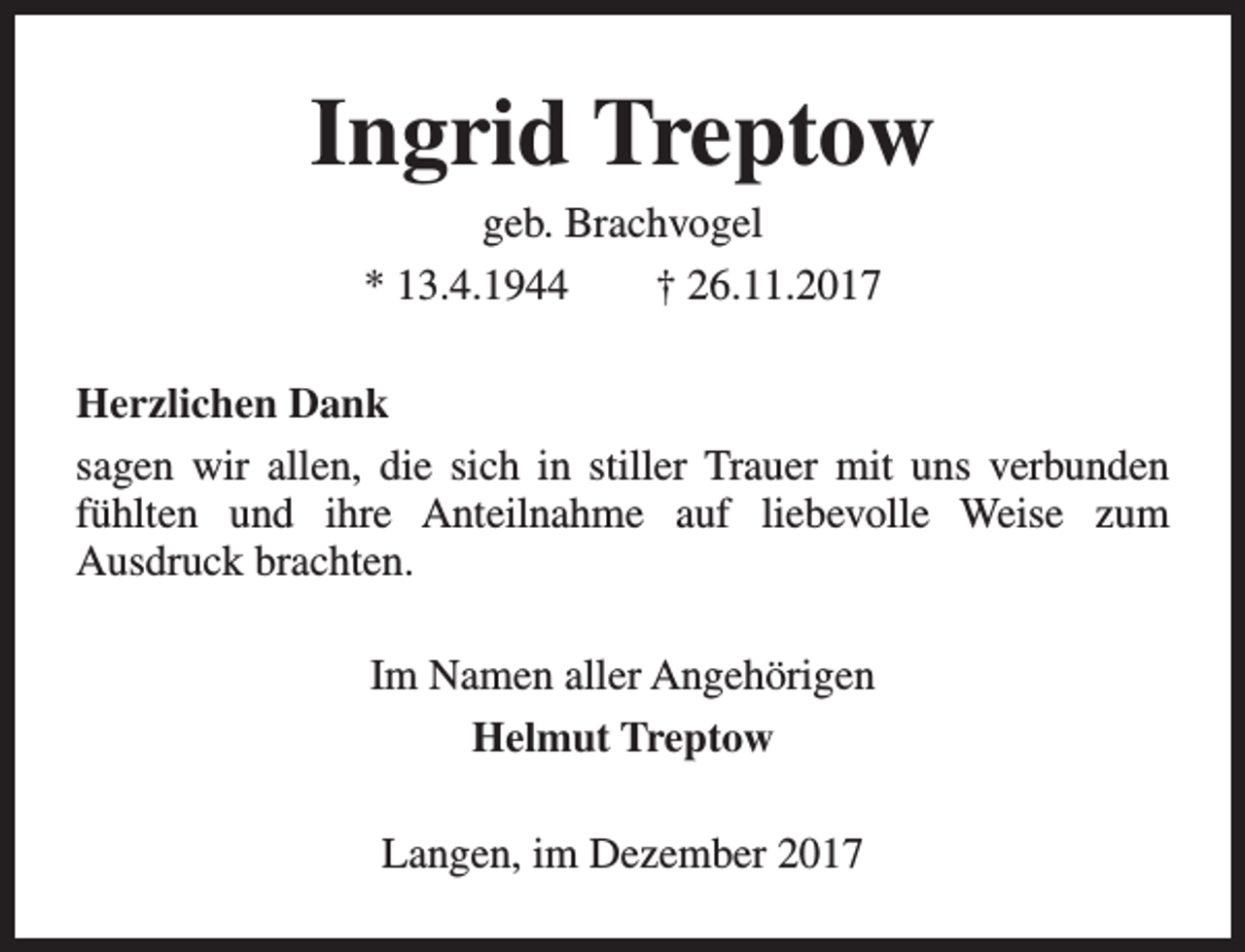<p>Ingrid Treptow<br />geb. Brachvogel<br />* 13.4.1944<br />† 26.11.2017</p><p>Herzlichen Dank<br />sagen wir allen, die sich in stiller Trauer mit uns verbunden<br />fühlten und ihre Anteilnahme auf liebevolle Weise zum<br />Ausdruck brachten.<br />Im Namen aller Angehörigen<br />Helmut Treptow<br />Langen, im Dezember 2017</p>