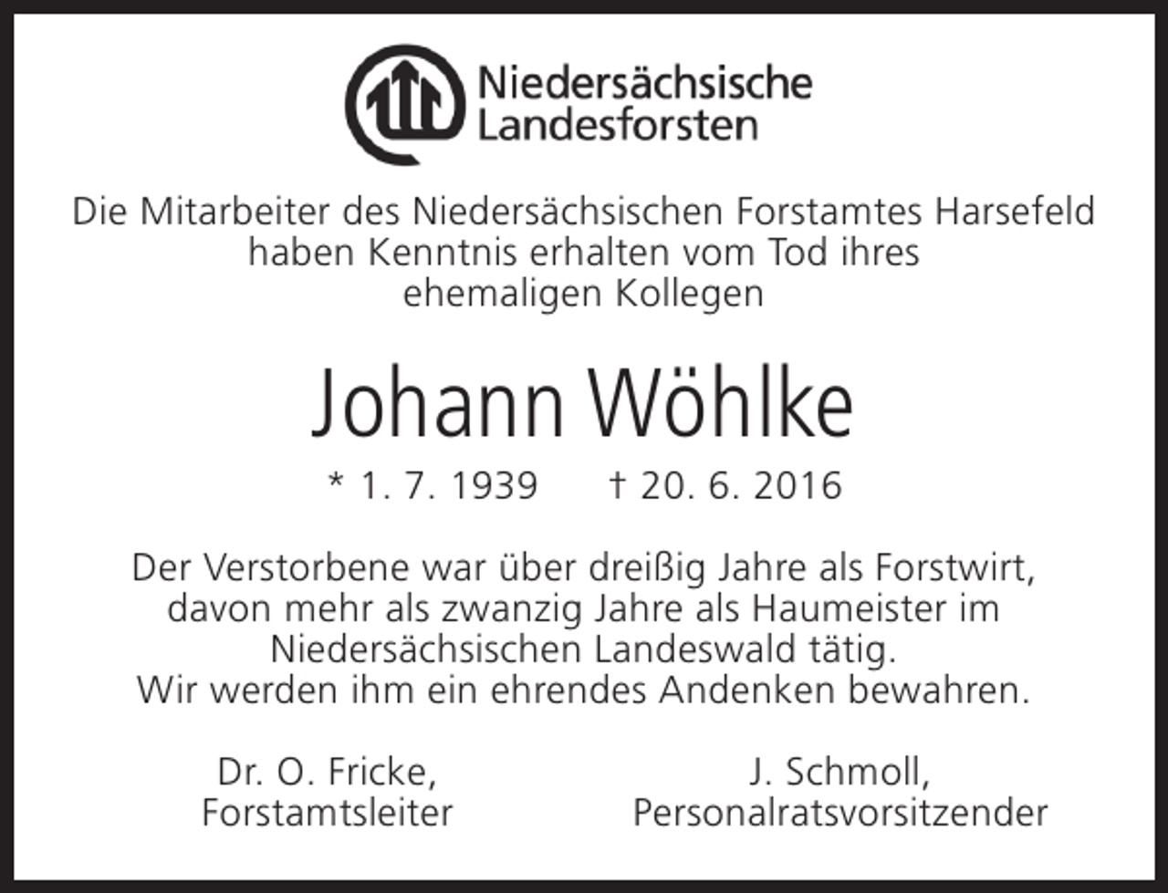 <p>Die Mitarbeiter des Niedersächsischen Forstamtes Harsefeld<br />haben Kenntnis erhalten vom Tod ihres<br />ehemaligen Kollegen</p><p>Johann Wöhlke<br />* 1. 7. 1939</p><p>† 20. 6. 2016</p><p>Der Verstorbene war über dreißig Jahre als Forstwirt,<br />davon mehr als zwanzig Jahre als Haumeister im<br />Niedersächsischen Landeswald tätig.<br />Wir werden ihm ein ehrendes Andenken bewahren.<br />Dr. O. Fricke,<br />Forstamtsleiter</p><p>J. Schmoll,<br />Personalratsvorsitzender</p>