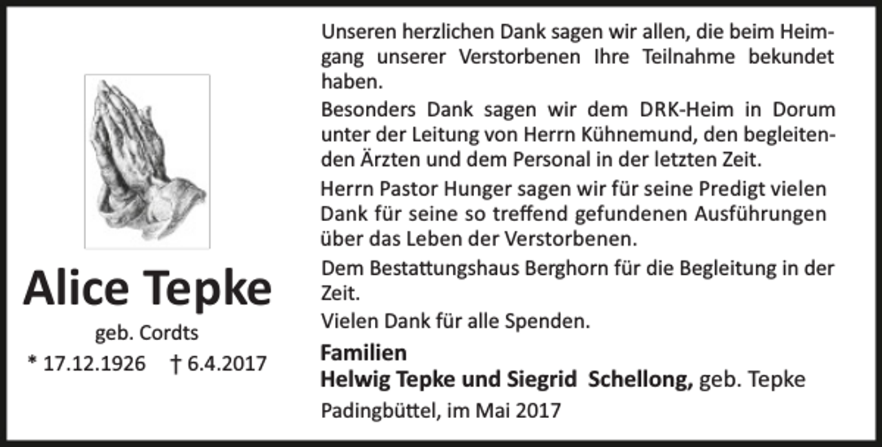 <p>Alice Tepke<br />geb. Cordts<br />* 17.12.1926 † 6.4.2017</p><p>Unseren herzlichen Dank sagen wir allen, die beim Heimgang unserer Verstorbenen Ihre Teilnahme bekundet<br />haben.<br />Besonders Dank sagen wir dem DRK-Heim in Dorum<br />unter der Leitung von Herrn Kühnemund, den begleitenden Ärzten und dem Personal in der letzten Zeit.<br />Herrn Pastor Hunger sagen wir für seine Predigt vielen<br />Dank für seine so treﬀend gefundenen Ausführungen<br />über das Leben der Verstorbenen.<br />Dem Besta ungshaus Berghorn für die Begleitung in der<br />Zeit.<br />Vielen Dank für alle Spenden.</p><p>Familien<br />Helwig Tepke und Siegrid Schellong, geb. Tepke<br />Padingbü el, im Mai 2017</p>
