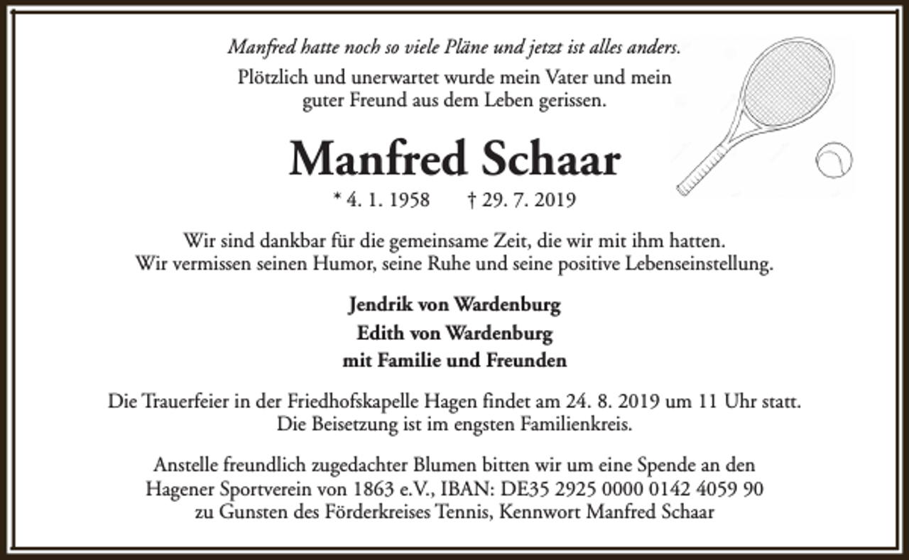 <p>Manfred hatte noch so viele Pläne und jetzt ist alles anders.<br />Plötzlich und unerwartet wurde mein Vater und mein<br />guter Freund aus dem Leben gerissen.</p><p>Manfred Schaar<br />* 4. 1. 1958</p><p>† 29. 7. 2019</p><p>Wir sind dankbar für die gemeinsame Zeit, die wir mit ihm hatten.<br />Wir vermissen seinen Humor, seine Ruhe und seine positive Lebenseinstellung.<br />Jendrik von Wardenburg<br />Edith von Wardenburg<br />mit Familie und Freunden<br />Die Trauerfeier in der Friedhofskapelle Hagen findet am 24. 8. 2019 um 11 Uhr statt.<br />Die Beisetzung ist im engsten Familienkreis.<br />Anstelle freundlich zugedachter Blumen bitten wir um eine Spende an den<br />Hagener Sportverein von 1863 e.V., IBAN: DE35 2925 000142 4050<br />zu Gunsten des Förderkreises Tennis, Kennwort Manfred Schaar</p>