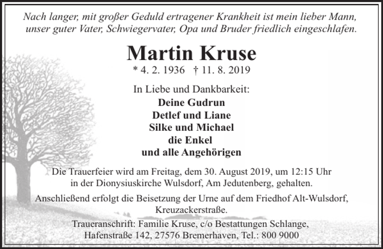 <p>Nach langer, mit großer Geduld ertragener Krankheit ist mein lieber Mann,<br />unser guter Vater, Schwiegervater, Opa und Bruder friedlich eingeschlafen.</p><p>Martin Kruse<br />* 4. 2. 1936 † 11. 8. 2019<br />In Liebe und Dankbarkeit:<br />Deine Gudrun<br />Detlef und Liane<br />Silke und Michael<br />die Enkel<br />und alle Angehörigen<br />Die Trauerfeier wird am Freitag, dem 30. August 2019, um 12:15 Uhr<br />in der Dionysiuskirche Wulsdorf, Am Jedutenberg, gehalten.</p><p>Anschließend erfolgt die Beisetzung der Urne auf dem Friedhof Alt-Wulsdorf,<br />Kreuzackerstraße.<br />Traueranschrift: Familie Kruse, c/o Bestattungen Schlange,<br />Hafenstraße 142, 27576 Bremerhaven, Tel.: 800 9000</p>