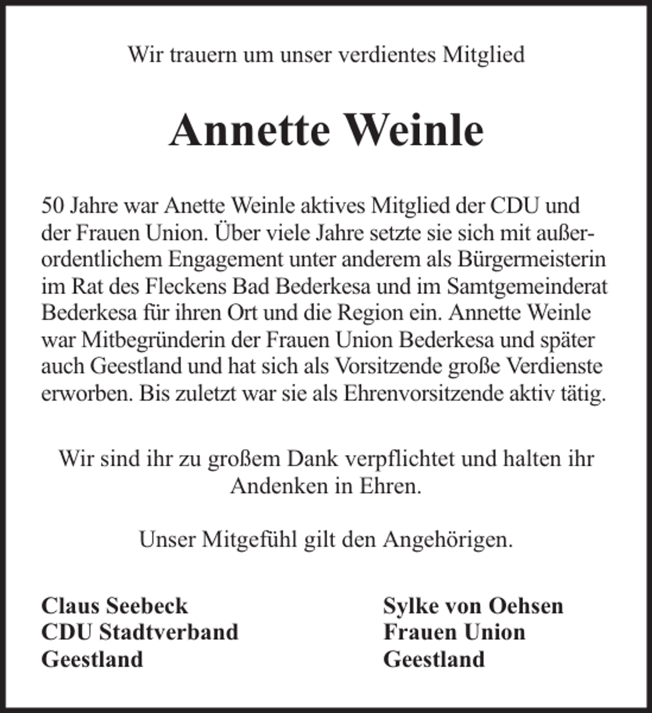 <p>Wir trauern um unser verdientes Mitglied</p><p>Annette Weinle<br />50 Jahre war Anette Weinle aktives Mitglied der CDU und<br />der Frauen Union. Über viele Jahre setzte sie sich mit außerordentlichem Engagement unter anderem als Bürgermeisterin<br />im Rat des Fleckens Bad Bederkesa und im Samtgemeinderat<br />Bederkesa für ihren Ort und die Region ein. Annette Weinle<br />war Mitbegründerin der Frauen Union Bederkesa und später<br />auch Geestland und hat sich als Vorsitzende große Verdienste<br />erworben. Bis zuletzt war sie als Ehrenvorsitzende aktiv tätig.<br />Wir sind ihr zu großem Dank verpflichtet und halten ihr<br />Andenken in Ehren.<br />Unser Mitgefühl gilt den Angehörigen.<br />Claus Seebeck<br />CDU Stadtverband<br />Geestland</p><p>Sylke von Oehsen<br />Frauen Union<br />Geestland</p>