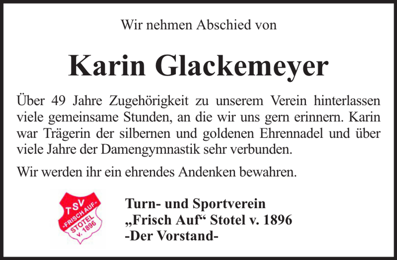 <p>Wir nehmen Abschied von</p><p>Karin Glackemeyer<br />Über 49 Jahre Zugehörigkeit zu unserem Verein hinterlassen<br />viele gemeinsame Stunden, an die wir uns gern erinnern. Karin<br />war Trägerin der silbernen und goldenen Ehrennadel und über<br />viele Jahre der Damengymnastik sehr verbunden.<br />Wir werden ihr ein ehrendes Andenken bewahren.<br />Turn- und Sportverein<br />„Frisch Auf“ Stotel v. 1896<br />-Der Vorstand-</p>