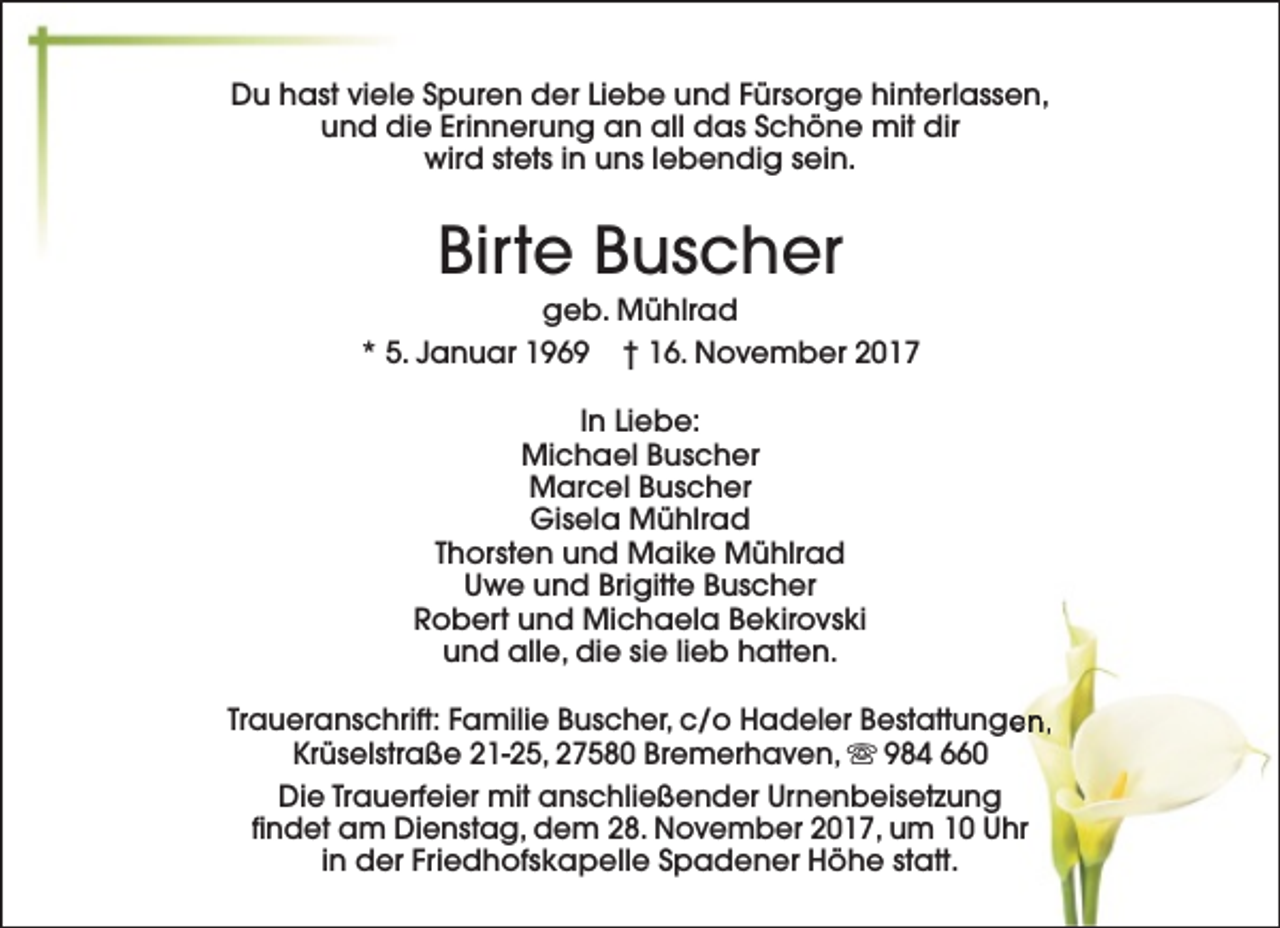 <p>Du hast viele Spuren der Liebe und Fürsorge hinterlassen,<br />und die Erinnerung an all das Schöne mit dir<br />wird stets in uns lebendig sein.</p>
<p>Birte Buscher</p>
<p>geb. Mühlrad<br />* 5. Januar 1969 † 16. November 2017<br />In Liebe:<br />Michael Buscher<br />Marcel Buscher<br />Gisela Mühlrad<br />Thorsten und Maike Mühlrad<br />Uwe und Brigitte Buscher<br />Robert und Michaela Bekirovski<br />und alle, die sie lieb hatten.<br />Traueranschrift: Familie Buscher, c/o Hadeler Bestattunge<br />en,<br />Krüselstraße 21-25, 27580 Bremerhaven, s 984 660<br />Die Trauerfeier mit anschließender Urnenbeisetzung<br />findet am Dienstag, dem 28. November 2017, um 10 Uhr<br />in der Friedhofskapelle Spadener Höhe statt.</p>