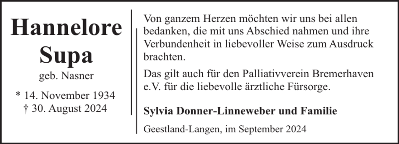 <p>Hannelore<br />Supa<br />geb. Nasner</p><p>* 14. November 1934<br />† 30. August 2024</p><p>Von ganzem Herzen möchten wir uns bei allen<br />bedanken, die mit uns Abschied nahmen und ihre<br />Verbundenheit in liebevoller Weise zum Ausdruck<br />brachten.<br />Das gilt auch für den Palliativverein Bremerhaven<br />e.V. für die liebevolle ärztliche Fürsorge.<br />Sylvia Donner-Linneweber und Familie<br />Geestland-Langen, im September 2024</p>