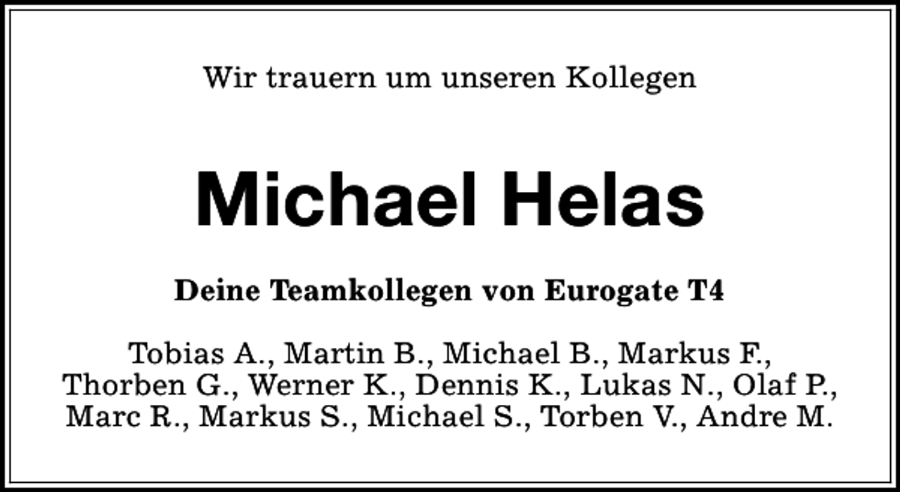 <p>Wir trauern um unseren Kollegen</p><p>Michael Helas<br />Deine Teamkollegen von Eurogate T4<br />Tobias A., Martin B., Michael B., Markus F.,<br />Thorben G., Werner K., Dennis K., Lukas N., Olaf P.,<br />Marc R., Markus S., Michael S., Torben V., Andre M.</p>
