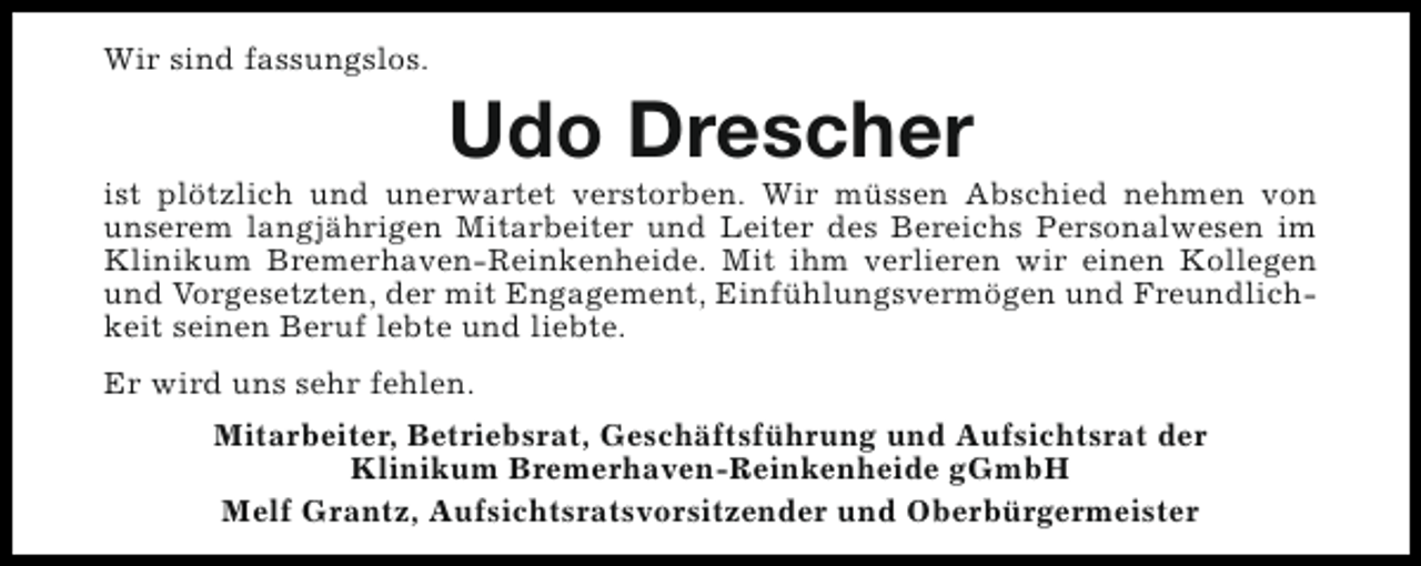 <p>Wir sind fassungslos.</p><p>Udo Drescher</p><p>ist plötzlich und unerwartet verstorben. Wir müssen Abschied nehmen von<br />unserem langjährigen Mitarbeiter und Leiter des Bereichs Personalwesen im<br />Klinikum Bremerhaven-Reinkenheide. Mit ihm verlieren wir einen Kollegen<br />und Vorgesetzten, der mit Engagement, Einfühlungsvermögen und Freundlichkeit seinen Beruf lebte und liebte.<br />Er wird uns sehr fehlen.<br />Mitarbeiter, Betriebsrat, Geschäftsführung und Aufsichtsrat der<br />Klinikum Bremerhaven-Reinkenheide gGmbH<br />Melf Grantz, Aufsichtsratsvorsitzender und Oberbürgermeister</p>