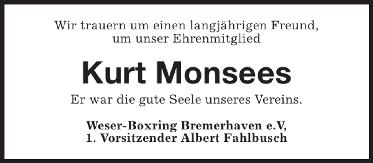 <p>Wir trauern um einen langjährigen Freund,<br />um unser Ehrenmitglied</p><p>Kurt Monsees</p><p>Er war die gute Seele unseres Vereins.<br />Weser-Boxring Bremerhaven e.V,<br />1. Vorsitzender Albert Fahlbusch</p>
