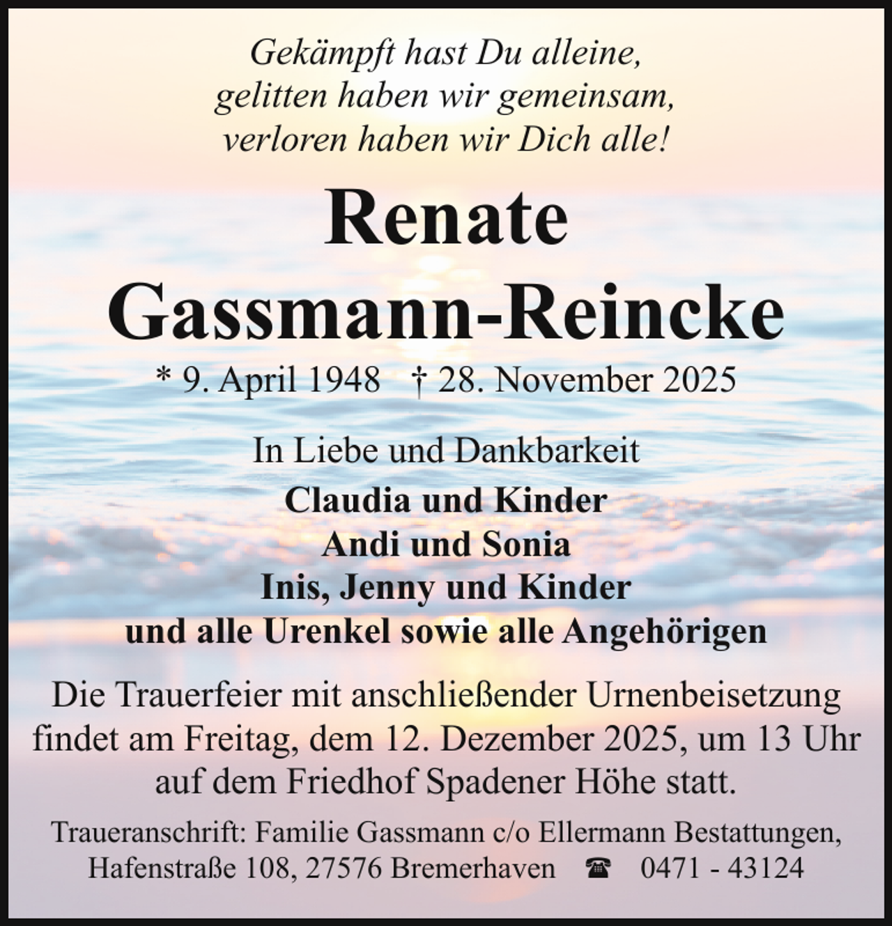 <p>Gekämpft hast Du alleine,<br />gelitten haben wir gemeinsam,<br />verloren haben wir Dich alle!</p><p>Renate<br />Gassmann-Reincke<br />* 9. April 1948 † 28. November 2025</p><p>In Liebe und Dankbarkeit<br />Claudia und Kinder<br />Andi und Sonia<br />Inis, Jenny und Kinder<br />und alle Urenkel sowie alle Angehörigen<br />Die Trauerfeier mit anschließender Urnenbeisetzung<br />findet am Freitag, dem 12. Dezember 2025, um 13 Uhr<br />auf dem Friedhof Spadener Höhe statt.<br />Traueranschrift: Familie Gassmann c/o Ellermann Bestattungen,<br />Hafenstraße 108, 27576 Bremerhaven ( 0471 - 43124</p>