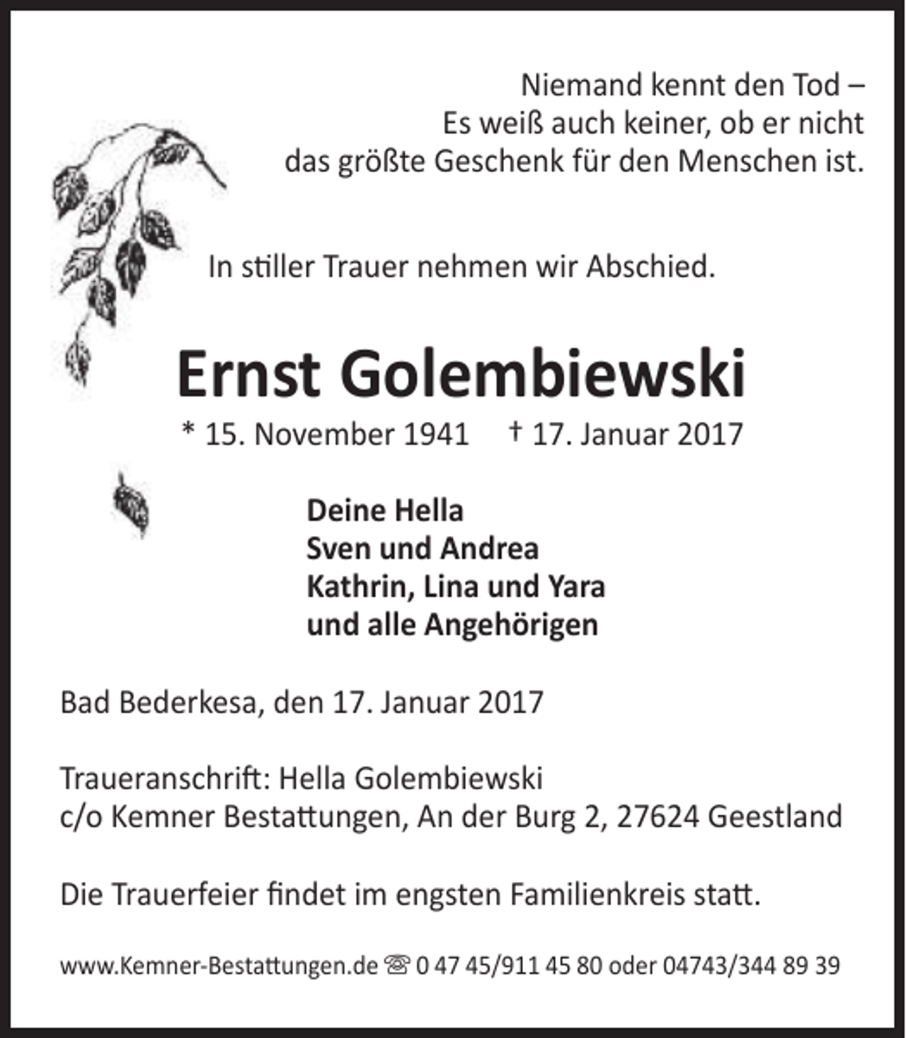 <p>Niemand kennt den Tod –<br />Es weiß auch keiner, ob er nicht<br />das größte Geschenk für den Menschen ist.<br />In stiller Trauer nehmen wir Abschied.</p>
<p>Ernst Golembiewski<br />* 15. November 1941</p>
<p>† 17. Januar 2017</p>
<p>Deine Hella<br />Sven und Andrea<br />Kathrin, Lina und Yara<br />und alle Angehörigen<br />Bad Bederkesa, den 17. Januar 2017<br />Traueranschrift: Hella Golembiewski<br />c/o Kemner Bestattungen, An der Burg 2, 27624 Geestland<br />Die Trauerfeier findet im engsten Familienkreis statt.<br />www.Kemner-Bestattungen.de  0 47 45/911 45 80 oder 04743/344 89 39</p>