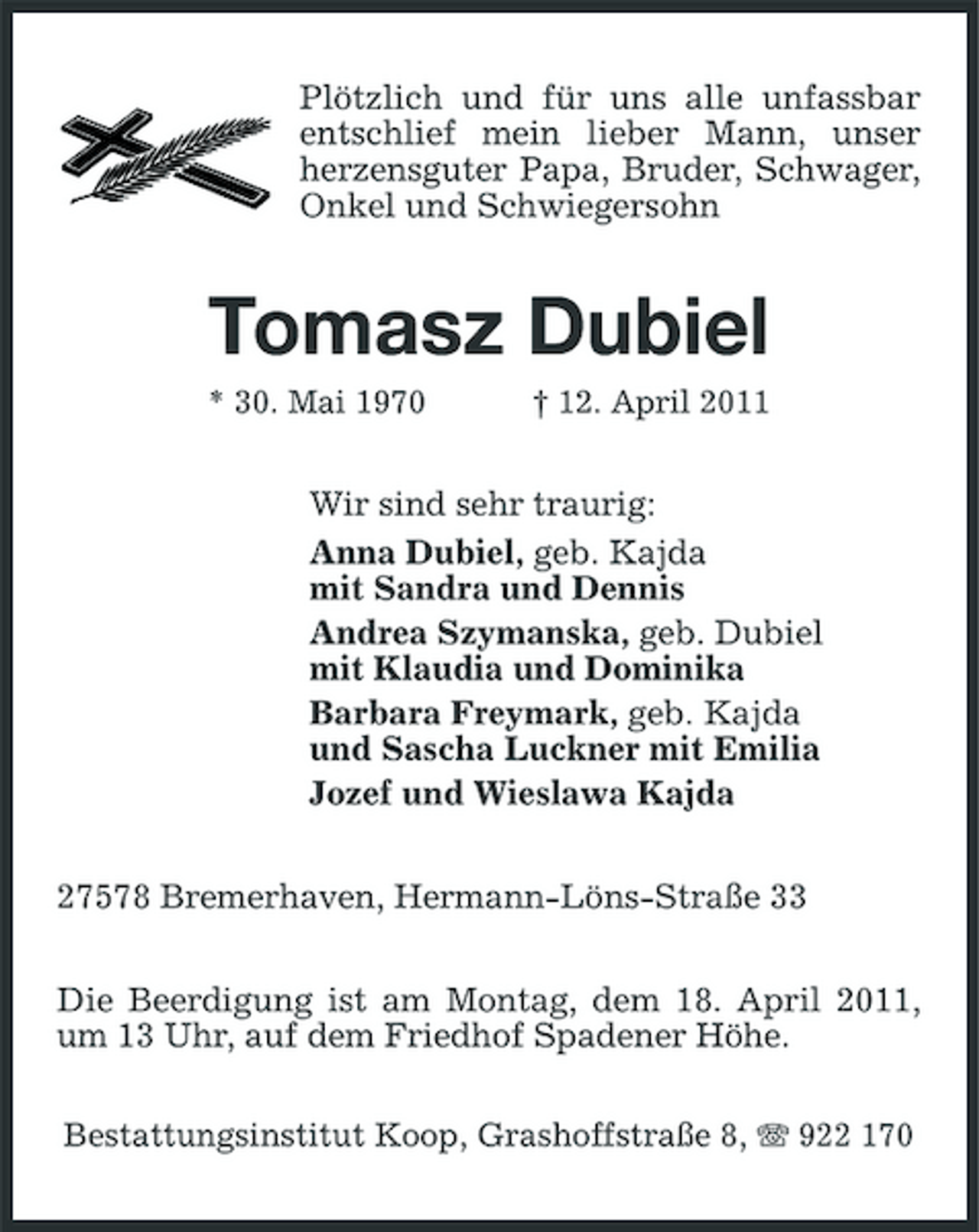 <p>Plötzlich und für uns alle unfassbar entschlief mein lieber Mann, unser herzensguter Papa, Bruder, Schwager, Onkel und Schwiegersohn</p><p>Tomasz Dubiel<br />* 30. Mai 1970 † 12. April 2011</p><p>Wir sind sehr traurig: Anna Dubiel, geb. Kajda mit Sandra und Dennis Andrea Szymanska, geb. Dubiel mit Klaudia und Dominika Barbara Freymark, geb. Kajda und Sascha Luckner mit Emilia Jozef und Wieslawa Kajda 27578 Bremerhaven, Hermann-Löns-Straße 33 Die Beerdigung ist am Montag, dem 18. April 2011, um 13 Uhr, auf dem Friedhof Spadener Höhe.<br />Bestattungsinstitut Koop, Grashoffstraße 8, 922 170</p>