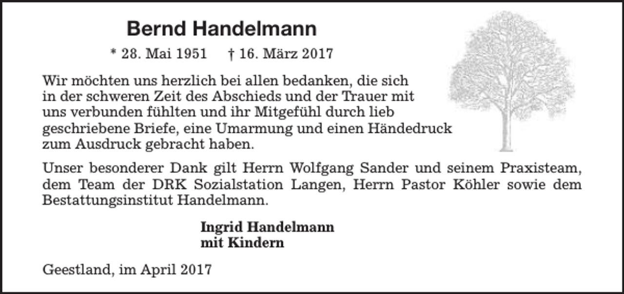 <p>Bernd Handelmann<br />* 28. Mai 1951</p><p>† 16. März 2017</p><p>Wir möchten uns herzlich bei allen bedanken, die sich<br />in der schweren Zeit des Abschieds und der Trauer mit<br />uns verbunden fühlten und ihr Mitgefühl durch lieb<br />geschriebene Briefe, eine Umarmung und einen Händedruck<br />zum Ausdruck gebracht haben.<br />Unser besonderer Dank gilt Herrn Wolfgang Sander und seinem Praxisteam,<br />dem Team der DRK Sozialstation Langen, Herrn Pastor Köhler sowie dem<br />Bestattungsinstitut Handelmann.<br />Ingrid Handelmann<br />mit Kindern<br />Geestland, im April 2017</p>