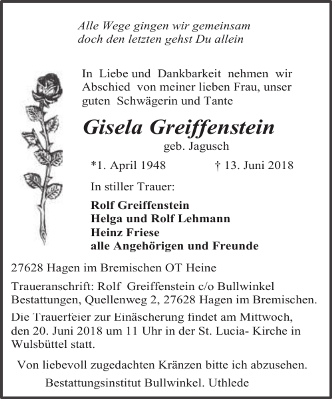 <p>Alle Wege gingen wir gemeinsam<br />doch den letzten gehst Du allein<br />In Liebe und Dankbarkeit nehmen wir<br />Abschied von meiner lieben Frau, unser<br />guten Schwägerin und Tante</p><p>Gisela Greiffenstein<br />geb. Jagusch</p><p>*1. April 1948</p><p>† 13. Juni 2018</p><p>In stiller Trauer:<br />Rolf Greiffenstein<br />Helga und Rolf Lehmann<br />Heinz Friese<br />alle Angehörigen und Freunde<br />27628 Hagen im Bremischen OT Heine<br />Traueranschrift: Rolf Greiffenstein c/o Bullwinkel<br />Bestattungen, Quellenweg 2, 27628 Hagen im Bremischen.<br />Die Trauerfeier zur Einäscherung findet am Mittwoch,<br />den 20. Juni 2018 um 11 Uhr in der St. Lucia- Kirche in<br />Wulsbüttel statt.<br />Von liebevoll zugedachten Kränzen bitte ich abzusehen.<br />Bestattungsinstitut Bullwinkel. Uthlede</p>