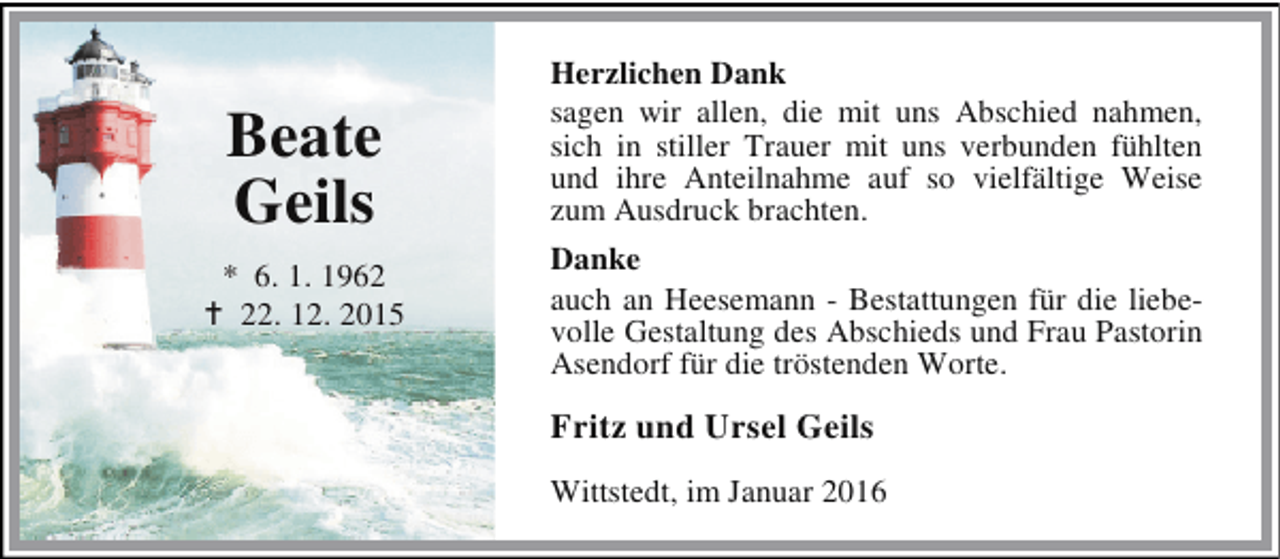 <p>Beate<br />Geils<br />* 6. 1. 1962<br />B 22. 12. 2015</p><p>Herzlichen Dank<br />sagen wir allen, die mit uns Abschied nahmen,<br />sich in stiller Trauer mit uns verbunden fühlten<br />und ihre Anteilnahme auf so vielfältige Weise<br />zum Ausdruck brachten.<br />Danke<br />auch an Heesemann - Bestattungen für die liebevolle Gestaltung des Abschieds und Frau Pastorin<br />Asendorf für die tröstenden Worte.</p><p>Fritz und Ursel Geils<br />Wittstedt, im Januar 2016</p>